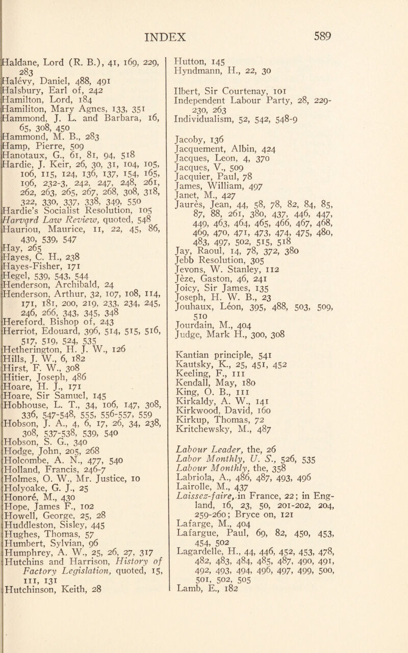 Haldane, Lord (R. B.), 41, 169, 229, 283 Halevv, Daniel, 488, 491 Halsbury, Earl of, 242 Hamilton, Lord, 184 Hamiliton, Mary Agnes, 133, 351 Hammond, J. L. and Barbara, 16, 65, 308, 450 Hammond, M. B., 283 Hamp, Pierre, 509 Hanotaux, G., 61, 81, 94, 518 Hardie, J. Keir, 26, 30, 31, 104, 105, 106, ns, 124, 136, 137, 154, 165, 196, 232-3, 242, 247, 248, 261, 262, 263, 265, 267, 268, 308, 318, 322, 330, 337, 338, 349, 550 Hardie’s Socialist Resolution, 105 Harvard Law Review, quoted, 548 Hauriou, Maurice, 11, 22, 45, 86, 430, 539, 547 Hay, 265 Llayes, C, H., 238 Hayes-Fisher, 171 Hegel, 539, 543, 544 Henderson, Archibald, 24 Henderson, Arthur, 32, 107, 108, 114, 171, 181, 200, 219, 233, 234, 245, 246, 266, 343, 345, 348 Hereford, Bishop of, 243 Herriot, Edouard, 396, 514, 515, 516, 517, 519, 524, 535 Hetherington, H. J. W., 126 Hills, J. W., 6, 182 Hirst, F. W., 308 Hitier, Joseph, 486 Hoare, H. J., 171 Hoare, Sir Samuel, 145 Hobhouse, L. T., 34, 106, 147, 308, 336, 547-548, 555, 556-557, 559 Hobson, J. A., 4, 6, 17, 26, 34, 238, 308, 537-538, 539, 540 Hobson, S. G., 340 Hodge, John, 205, 268 Holcombe, A. N., 477, 540 Holland, Francis, 246-7 Holmes, O. W., Mr. Justice, 10 Holyoake, G. J., 25 Honore, M., 430 Hope, James F., 102 Howell, George, 25, 28 Huddleston, Sisley, 445 Hughes, Thomas, 57 Humbert, Sylvian, 96 Humphrey, A. W., 25, 26, 27, 317 ' Hutchins and Harrison, History of Factory Legislation, quoted, 15, hi, 131 ; Hutchinson, Keith, 28 Hutton, 145 Hyndmann, H., 22, 30 Ilbert, Sir Courtenay, 101 Independent Labour Party, 28, 229- 230, 263 Individualism, 52, 542, 548-9 Jacoby, 136 Jacquement, Albin, 424 Jacques, Leon, 4, 370 Jacques, V., 509 Jacquier, Paul, 78 James, William, 4.97 Janet, M., 427 Jaures, Jean, 44, 58, 78, 82, 84, 85, 87, 88, 261, 380, 437, 446, 447, 449, 463, 464, 465, 466, 467, 468, 469, 470, 471, 473, 474, 475, 480, 483, 497, 502, 515, 518 Jay, Raoul, 14, 78, 372, 380 Jebb Resolution, 305 Jevons, W. Stanley, 112 Jeze, Gaston, 46, 241 Joicy, Sir James, 135 Joseph, LI. W. B., 23 Jouhaux, Leon, 395, 488, 503, 509, 5io Jourdain, M., 404 Judge, Mark H., 300, 308 Kantian principle, 541 Kautsky, K., 25, 451, 452 Keeling, F., hi Kendall, May, 180 King, O. B., in Kirkaldy, A. W., 141 Kirkwood, David, 160 Kirkup, Thomas, 72 Kritchewsky, M., 487 Labour Leader, the, 26 Labor Monthly, U. S., 526, 535 Labour Monthly, the, 358 Labriola, A., 486, 487, 493, 496 Lairolle, M., 437 Laissez-faire,.in France, 22; in Eng¬ land, 16, 23, 50, 201-202, 204, 259-260; Bryce on, 121 Lafarge, M., 404 Lafargue, Paul, 69, 82, 450, 453, 454, 502 Lagardelle, H., 44, 446, 452, 453, 478, 482, 483, 484, 485, 487, 490, 49L 492, 493, 494, 496, 497, 499, 5»o, 501, 502, 505 Lamb, E., 182