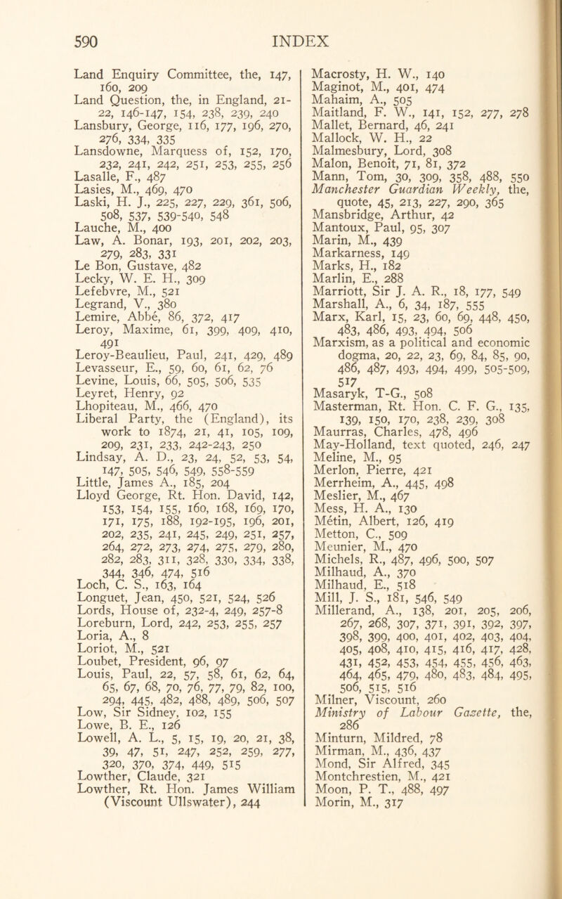 Land Enquiry Committee, the, 147, 160, 209 Land Question, the, in England, 21- 22, 146-147, 154, 238, 239, 240 Lansbury, George, 116, 177, 196, 270, 276, 334, 335 Lansdowne, Marquess of, 152, 170, 232, 241, 242, 251, 253, 255, 256 Lasalle, F., 487 Lasies, M., 469, 470 Laski, H. J., 225, 227, 229, 361, 506, 508, 537, 539-540, 548 Lauche, M., 400 Law, A. Bonar, 193, 201, 202, 203, 279, 283, 33i Le Bon, Gustave, 482 Lecky, W. E. H., 309 Lefebvre, M., 521 Legrand, V., 380 Lemire, Abbe, 86, 372, 417 Leroy, Maxime, 61, 399, 409, 410, 491 Leroy-Beaulieu, Paul, 241, 429, 489 Levasseur, E., 59, 60, 61, 62, 76 Levine, Louis, 66, 505, 506, 535 Leyret, Henry, 92 Lhopiteau, M., 466, 470 Liberal Party, the (England), its work to 1874, 21, 41, 105, 109, 209, 231, 233, 242-243, 250 Lindsay, A. D., 23, 24, 52, 53, 54, 147, 505, 546, 549, 558-559 Little, James A., 185, 204 Lloyd George, Rt. Hon. David, 142, 153, 154, 155, 160, 168, 169, 170, 171, 175, 188, 192-195, 196, 201, 202, 235, 241, 245, 249, 251, 257, 264, 272, 273, 274, 275, 279, 280, 282, 283, 311, 328, 330, 334, 338, 344, 346, 474, 5i6 Loch, C. S., 163, 164 Longuet, Jean, 450, 521, 524, 526 Lords, House of, 232-4, 249, 257-8 Loreburn, Lord, 242, 253, 255, 257 Loria, A., 8 Loriot, M., 521 Loubet, President, 96, 97 Louis, Paul, 22, 57, 58, 61, 62, 64, 65, 67, 68, 70, 76, 77, 79, 82, 100, 294, 445, 482, 488, 489, 506, 507 Low, Sir Sidney, 102, 155 Lowe, B. E., 126 Lowell, A. L., 5, 15, 19, 20, 21, 38, 39, 47, 5i, 247, 252, 259, 277, 320, 370, 374, 449, 5i5 Lowther, Claude, 321 Lowther, Rt. Hon. James William (Viscount Ullswater), 244 Macrosty, H. W., 140 Maginot, M., 401, 474 Mahaim, A., 505 Maitland, F. W., 141, 152, 277, 278 Mallet, Bernard, 46, 241 Mallock, W. H., 22 Malmesbury, Lord, 308 Malon, Benoit, 71, 81, 372 Mann, Tom, 30, 309, 358, 488, 550 Manchester Guardian Weekly, the, quote, 45, 213, 227, 290, 365 Mansbridge, Arthur, 42 Mantoux, Paul, 95, 307 Marin, M., 439 Markarness, 149 Marks, H., 182 Marlin, E., 288 Marriott, Sir J. A. R., 18, 177, 549 Marshall, A., 6, 34, 187, 555 Marx, Karl, 15, 23, 60, 69, 448, 450, 483, 486, 493,.494, 506 Marxism, as a political and economic dogma, 20, 22, 23, 69, 84, 85, 90, 486, 487, 493, 494, 499, 505-509, 517 Masaryk, T-G., 508 Masterman, Rt. Hon. C. F. G., 135, 139, 150, 170, 238, 239, 308 Maurras, Charles, 478, 496 May-Holland, text quoted, 246, 247 Meline, M., 95 Merlon, Pierre, 421 Merrheim, A., 445, 498 Meslier, M., 467 Mess, H. A., 130 Metin, Albert, 126, 419 Metton, C., 509 Meunier, M., 470 Michels, R., 487, 496, 500, 507 Milhaud, A., 370 Milhaud, E., 518 Mill, J. S., 181, 546, 549 Millerand, A., 138, 201, 205, 206, 267, 268, 307, 37L 39L 392, 397, 398, 399, 400, 401, 402, 403, 404, 405, 408, 410, 415, 416, 417, 428, 431, 452, 453, 454, 455, 456, 463, 464, 465, 479, 480, 483, 484, 495, 506, 515, 5i6 Milner, Viscount, 260 Ministry of Labour Gazette, the, 286 Minturn, Mildred, 78 Mirman, M., 436, 437 Mond, Sir Alfred, 345 Montchrestien, M., 421 Moon, P. T., 488, 497 Morin, M., 317