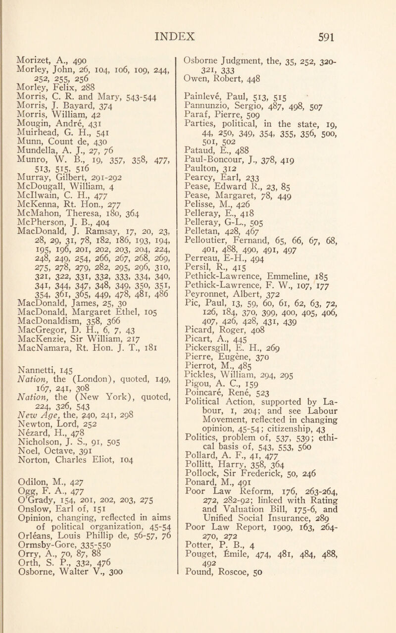 Morizet, A., 490 Morley, John, 26, 104, 106, 109, 244, 252, 255, 256 Morley, Felix, 288 Morris, C. R. and Mary, 543-544 Morris, J. Bayard, 374 Morris, William, 42 Mougin, Andre, 431 Muirhead, G. H., 541 Munn, Count de, 430 Mundella, A. J., 27, 76 Munro, W. B., 19, 357, 358, 477, 513, 5i5, 516 Murray, Gilbert, 291-292 McDougall, William, 4 Mcllwain, C. H., 477 McKenna, Rt. Hon., 277 McMahon, Theresa, 180, 364 McPherson, J. B., 404 MacDonald, J. Ramsay, 17, 20, 23, 28, 29, 31, 78, 182, 186, 193, 194, 195, 196, 201, 202, 203, 204, 224, 248, 249, 254, 266, 267, 268, 269, 275, 278, 279, 282, 295, 296, 310, 321, 322, 331, 332, 333, 334, 340, 341, 344, 347, 348, 349, 350, 35i, 354, 36i, 365, 449, 478, 481, 486 MacDonald, James, 25, 30 MacDonald, Margaret Ethel, 105 MacDonaldism, 358, 366 MacGregor, D. H., 6, 7, 43 MacKenzie, Sir William, 217 MacNamara, Rt. Hon. J. T., 181 Nannetti, 145 Nation, the (London), quoted, 149, 167, 241, 308 Nation, the (New York), quoted, 224, 326, 543 New Age, the, 240, 241, 298 Newton, Lord, 252 Nezard, H., 478 Nicholson, J. S., 91, 505 Noel, Octave, 391 Norton, Charles Eliot, 104 Odilon, M., 427 Ogg, F. A., 477 O’Grady, 154, 201, 202, 203, 275 Onslow, Earl of, 151 Opinion, changing, reflected in aims of political organization, 45-54 Orleans, Louis Phillip de, 56-57, 76 Ormsby-Gore, 335-550 Orry, A., 70, 87, 88 Orth, S. P., 332, 476 Osborne, Walter V., 300 Osborne Judgment, the, 35, 252, 320- 32i, 333 Owen, Robert, 448 Painleve, Paul, 513, 515 Pannunzio, Sergio, 487, 498, 507 Paraf, Pierre, 509 Parties, political, in the state, 19, 44, 250, 349, 354, 355, 356, 500, 501, 502 Pataud, E., 488 Paul-Boncour, J., 378, 419 Paulton, 312 Pearcy, Earl, 233 Pease, Edward R., 23, 85 Pease, Margaret, 78, 449 Pelisse, M., 426 Pelleray, E., 418 Pelleray, G-L., 505 Pelletan, 428, 467 Pelloutier, Fernand, 65, 66, 67, 68, 401, 488, 490, 491, 497 Perreau, E-FI., 494 Persil, R., 415 Pethick-Lawrence, Emmeline, 185 Pethick-Lawrence, F. W., 107, 177 Peyronnet, Albert, 372 Pic, Paul, 13, 59, 60, 61, 62, 63, 72, 126, 184, 370, 399, 400, 405, 406, 407, 426, 428, 431, 439 Picard, Roger, 408 Picart, A., 445 Pickersgill, E, H., 269 Pierre, Eugene, 370 Pierrot, M., 485 Pickles, William, 294, 295 Pigou, A. C., 159 Poincare, Rene, 523 Political Action, supported by La¬ bour, 1, 204; and see Labour Movement, reflected in changing opinion, 45-54; citizenship, 43 Politics, problem of, 537, 539; ethi¬ cal basis of, 543, 553, 560 Pollard, A. F., 41, 477 Pollitt, Harry, 358, 364 Pollock, Sir Frederick, 50, 246 Ponard, M., 491 Poor Law Reform, 176, 263-264, 272, 282-92; linked with Rating and Valuation Bill, 175-6, and Unified Social Insurance, 289 Poor Law Report, 1909, 163, 264- 270, 272 Potter, P. B., 4 Pouget, Emile, 474, 481, 484, 488, 492 Pound, Roscoe, 50