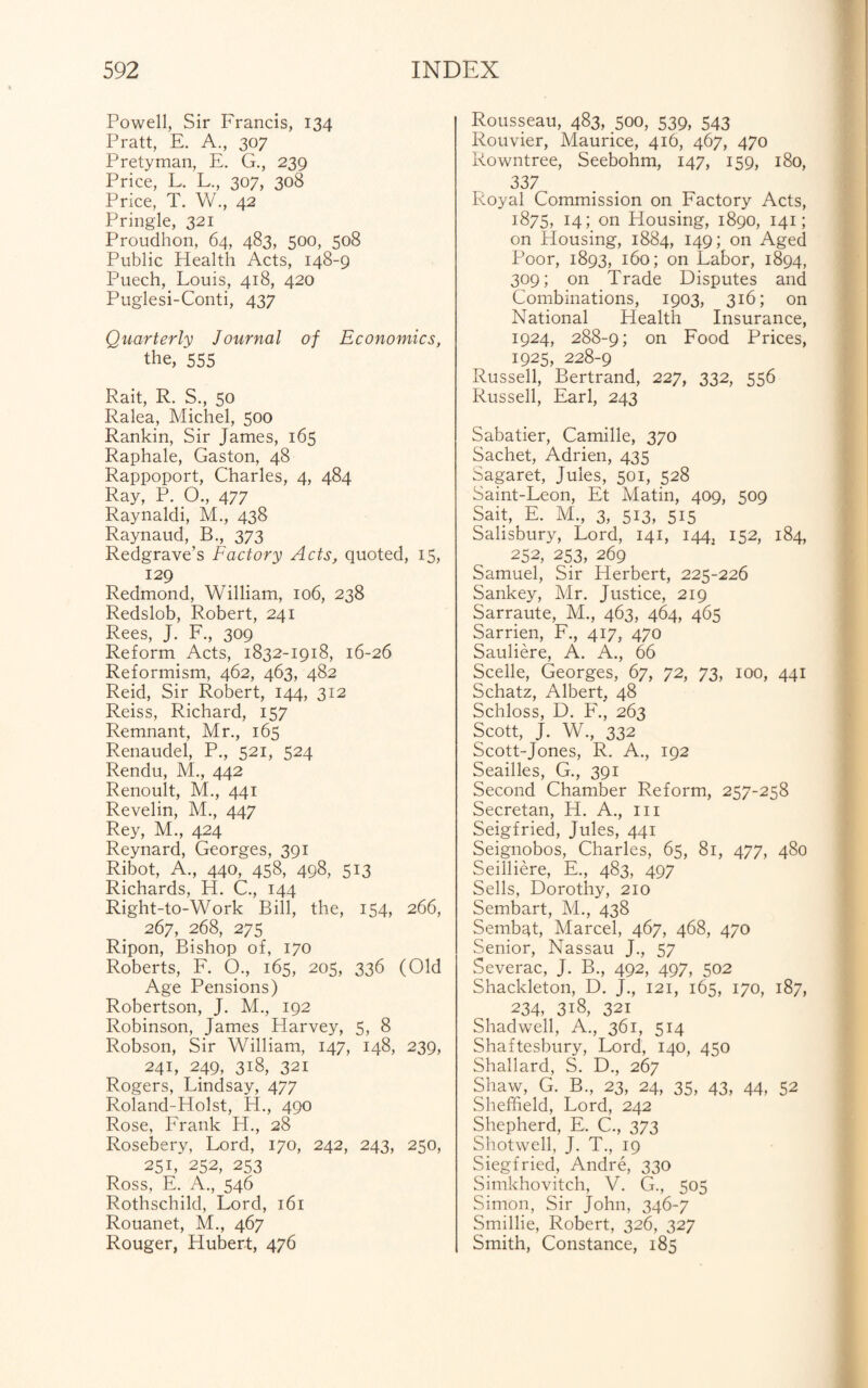Powell, Sir Francis, 134 Pratt, E. A., 307 Pretyman, E. G., 239 Price, L. L., 307, 308 Price, T. W., 42 Pringle, 321 Proudhon, 64, 483, 500, 508 Public Health Acts, 148-9 Puech, Louis, 418, 420 Puglesi-Conti, 437 Quarterly Journal of Economics, the, 555 Rait, R. S., 50 Ralea, Michel, 500 Rankin, Sir James, 165 Raphale, Gaston, 48 Rappoport, Charles, 4, 484 Ray, P. O., 477 Raynaldi, M., 438 Raynaud, B., 373 Redgrave’s Factory Acts, quoted, 15, 129 Redmond, William, 106, 238 Redslob, Robert, 241 Rees, J. F., 309 Reform Acts, 1832-1918, 16-26 Reformism, 462, 463, 482 Reid, Sir Robert, 144, 312 Reiss, Richard, 157 Remnant, Mr., 165 Renaudel, P., 521, 524 Rendu, M., 442 Renoult, M., 441 Revelin, M., 447 Rey, M., 424 Reynard, Georges, 391 Ribot, A., 440, 458, 498, 513 Richards, H. C., 144 Right-to-Work Bill, the, 154, 266, 267, 268, 275 Ripon, Bishop of, 170 Roberts, F. O., 165, 205, 336 (Old Age Pensions) Robertson, J. M., 192 Robinson, James Harvey, 5, 8 Robson, Sir William, 147, 148, 239, 241, 249, 318, 321 Rogers, Lindsay, 477 Roland-Holst, H., 490 Rose, Frank H., 28 Rosebery, Lord, 170, 242, 243, 250, 251, 252, 253 Ross, E. A., 546 Rothschild, Lord, 161 Rouanet, M., 467 Rouger, Hubert, 476 Rousseau, 483, 500, 539, 543 Rouvier, Maurice, 416, 467, 470 Rowntree, Seebohm, 147, 159, 180, 337 Royal Commission on Factory Acts, 1875, 14; on Housing, 1890, 141; on Housing, 1884, 149; on Aged Poor, 1893, 160; on Labor, 1894, 309; on Trade Disputes and Combinations, 1903, 316; on National Health Insurance, 1924, 288-9; on Food Prices, 1925, 228-9 Russell, Bertrand, 227, 332, 556 Russell, Earl, 243 Sabatier, Camille, 370 Sachet, Adrien, 435 Sagaret, Jules, 501, 528 Saint-Leon, Et Matin, 409, 509 Sait, E. M., 3, 513, 515 Salisbury, Lord, 141, 144, 152, 184, 252, 253, 269 Samuel, Sir Herbert, 225-226 Sankey, Mr. Justice, 219 Sarraute, M., 463, 464, 465 Sarrien, F., 417, 470 Sauliere, A. A., 66 Scelle, Georges, 67, 72, 73, 100, 441 Schatz, Albert, 48 Schloss, D. F., 263 Scott, J. W., 332 Scott-Jones, R. A., 192 Seailles, G., 391 Second Chamber Reform, 257-258 Secretan, H. A., in Seigfried, Jules, 441 Seignobos, Charles, 65, 81, 477, 480 Seilliere, E., 483, 497 Sells, Dorothy, 210 Sembart, M., 438 Sembqt, Marcel, 467, 468, 470 Senior, Nassau J., 57 Severac, J. B., 492, 497, 502 Shackleton, D. J., 121, 165, 170, 187, 234, 3i8, 321 Shadwell, A., 361, 514 Shaftesbury, Lord, 140, 450 Shallard, S. D., 267 Shaw, G. B., 23, 24, 35, 43, 44, 52 Sheffield, Lord, 242 Shepherd, E. C., 373 Shotwell, J. T., 19 Siegfried, Andre, 330 Simkhovitch, V. G., 505 Simon, Sir John, 346-7 Smillie, Robert, 326, 327 Smith, Constance, 185