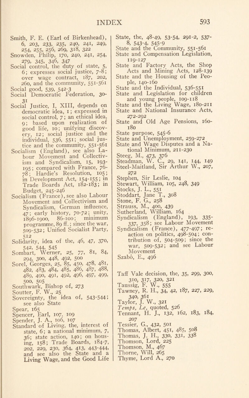 Smith, F. E. (Earl of Birkenhead), 6, 203, 233, 235, 240, 241, 249, 254, 255, 256, 269, 318, 322 Snowden, Philip, 170, 240, 241, 254, .279, 345, 346, 347 Social control, the duty of state, 5, 6; expresses social justice, 7-8; over wage contract, 187, 202, 260, and the community, 551-561 Social good, 539, ,542-3 Social Democratic Federation, 30- Social Justice, I, XIII, depends on democratic idea, 1; expressed in social control, 7; an ethical idea, 9; based upon realization of good life, 10; unifying discov¬ ery, 12; social justice and the individual, 536, 551; social jus¬ tice and the community, 551-561 Socialism (England), see also La¬ bour Movement and Collectiv¬ ism and Syndicalism, 15, 193- 195; compared with France, 76- 78; Hardie’s Resolution, 105; in Development Act, I54_I55 5 *n Trade Boards Act, 182-183; in Budget, 245-246 Socialism (France), see also Labour Movement and Collectivism and Syndicalism, German influence, 47; early history, 70-72; unity, 1896-1900, 86-100minimum programme, 89 ff.; since the war, 509-532; Unified Socialist Party, 512 Solidarity, idea of the, 46, 47, 370, 542, 544, 545 o D Sombart, Werner, 25, 77, 81, 84, 294, 300, 448, 492, 500 Sorel, Georges, 25, 85, 450, 478, 481, 482, 483, 484, 485, 486, 487, 488, 489, 490, 49 L 492, 496, 497, 499, 500, 505 Southwark, Bishop of, 273 Soutter, F. W., 25. Sovereignty, the idea of, 543-544; see also State Spear, 165 Spencer, Earl, 107, 109 Spender, J. A., 106, 107 Standard of Living, the, interest of state, 6; a national minimum, 7, 36; state action, 140; on hous¬ ing, 158; Trade Boards, 184-7, 202, 229, 230, 364, 413, 443-444, and see also the State and a Living Wage, and the Good Life State, the, 48-49, 53-54, 291-2, 537- 8, 543-4, 545-9 State and the Community, 551-561 State and Compensation Legislation, 119-127 State and Factory Acts, the Shop Acts and Mining Acts, 128-139 State and the Housing of the Peo¬ ple, 140-160 State and the Individual, 536-551 State and Legislation for children and young people, 109-118 State and the Living Wage, 180-211 State and National Insurance Acts, 272-292 State and Old Age Pensions, 160- 180 State purpose, 545-6 State and Unemployment, 259-272 State and Wage Disputes and a Na¬ tional Minimum, 211-230 Steeg, M., 473, 376 Steadman, W. C., 29, 141, 144, 149 Steel-Maitland, Sir Arthur W., 207, 272 Stephen, Sir Leslie, 104 Stewart, William, 105, 248, 349 Stocks, J. L., 551 Stoddart, Jane T., 308 Stone, F. G., 258 Strauss, M., 400,. 439 Sutherland, William, 164 Syndicalism (England), 193, 335- 337, 358; see Labour Movement Syndicalism (France), 477-497; re¬ action on politics, 498-504; con¬ tribution of, 504-509; since the war, 509-532; and see Labour Movement Szabo, E., 496 Taff Vale decision, the, 35, 299, 300, 310,, 317, 320, 321 Taussig, F. W., 555 Tawney, R. H., 34, 42, 187, 227, 229, 340, 361 Taylor, J. W., 321 Temps, Le, quoted, 526 Tennant, H. J., 132, 162, J83, *84, 207 Tessier, G., 432, 501 Thomas, Albert, 451, 485, 508 Thomas, J. H., 330, 331, 338 Thomson, Lord, 225 Thomson, M., 467 Thorne, Will, 265 Thyme, Lord A., 270