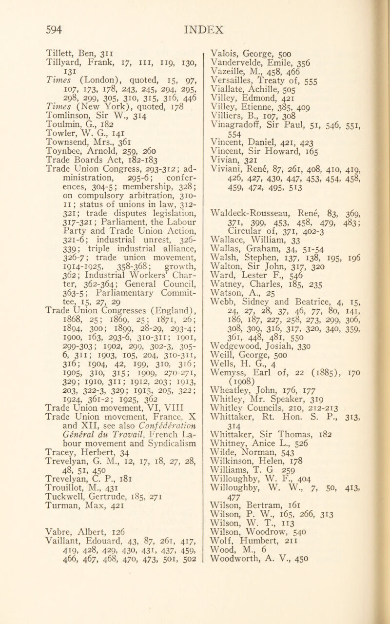 Tillett, Ben, 311 Tillyard, Frank, 17, hi, 119, 130, 131 Times (London), quoted, 15, 97, 107, 173, 178, 243, 245, 294, 295, 298, 299, 305, 310, 315, 3i6, 446 Times (New York), quoted, 178 Tomlinson, Sir W., 314 Toulmin, G., 182 Towler, W. G., 141 Townsend, Mrs., 361 Toynbee, Arnold, 259, 260 Trade Boards Act, 182-183 Trade Union Congress, 293-312; ad¬ ministration, 295-6; confer¬ ences, 304-5; membership, 328; on compulsory arbitration, 310- 11; status of unions in law, 312- 321; trade disputes legislation, 317-321; Parliament, the Labour Party and Trade Union Action, 321-6; industrial unrest, 326- 339; triple industrial alliance, 326-7; trade union movement, 1914-1925, 358-368; growth, 362; Industrial Workers’ Char¬ ter, 362-364; General Council, 363-5; Parliamentary Commit¬ tee, 15, 27, 29 Trade Union Congresses (England), 1868, 25; 1869, 25; 1871, 26; 1894, 300; 1899, 28-29, 293-4; 1900, 163, 293-6, 310-311; 1901, 299-303; 1902, 299, 302-3, 305- 6, 311; 1903, 105, 204, 310-311, 316; 1904, 42, 199, 310, 316; 1905, 3io, 315; 1909, 270-271, 329; 1910, 311; 1912, 203; 1913, 203, 322-3, 329; 1915, 205, 322; 1924, 361-2; 1925, 362 Trade Union movement, VI, VIII Trade Union movement, France, X and XII, see also Confederation General du Travail, French La¬ bour movement and Syndicalism Tracey, Herbert, 34 Trevelyan, G. M., 12, 17, 18, 27, 28, 48, 5L 450 Trevelyan, C. P., 181 Trouillot, M., 431 Tuckwell, Gertrude, 185, 271 Turman, Max, 421 Vabre, Albert, 126 Vaillant, Edouard, 43, 87, 261, 417, 419, 428, 429, 430, 431, 437, 459, 466, 467, 468, 470, 473, 50i, 502 Valois, George, 500 Vandervelde, Emile, 356 Vazeille, M., 458, 466 Versailles, Treaty of, 555 Viallate, Achille, 505 Villey, Edmond, 421 Villey, Etienne, 385, 409 Villiers, B., 107, 308 Vinagradoff, Sir Paul, 51, 546, 551, 554 Vincent, Daniel, 421, 423 Vincent, Sir Howard, 165 Vivian, 321 Viviani, Rene, 87, 261, 408, 410, 419, 426, 427, 430, 447, 453, 454, 458, 459, 472, 495, 513 Waldeck-Rousseau, Rene, 83, 369, 37L 399, 453, 458, 479, 483; Circular of, 371, 402-3 Wallace, William, 33 Wallas, Graham, 34, 51-54 Walsh, Stephen, 137, 138, 195, 196 Walton, Sir John, 317, 320 Ward, Lester F., 546 Watney, Charles, 185, 235 Watson, A., 25 Webb, Sidney and Beatrice, 4, 15, 24, 27, 28, 37, 46, 77, 80, 141, 186, 187, 227, 258, 273, 299, 306, 308, 309, 3i6, 317, 320, 340, 359, 361, 448, 481, 550 Wedgewood, Josiah, 330 Weill, George, 500 Wells, H. G., 4 Wemyss, Earl of, 22 (1885), 170 (1908) Wheatley, John, 176, 177 Whitley, Mr. Speaker, 319 Whitley Councils, 210, 212-213 Whittaker, Rt. Hon. S. P., 313, 3M Whittaker, Sir Thomas, 182 Whitney, Anice L., 526 Wilde, Norman, 543 Wilkinson, Helen, 178 Williams, T. G 259 Willoughby, W. F., 404 Willoughby, W. W., 7, 50, 413, 4 77 Wilson, Bertram, 161 Wilson, P. W., 165, 266, 313 Wilson, W. T., 113 Wilson, Woodrow, 540 Wolf, Humbert, 211 Wood, M, 6 Woodworth, A. V., 450