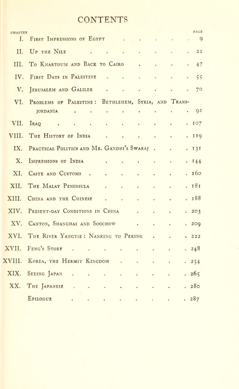 CONTENTS CHAPTER I. First Impressions of Egypt PAGE 9 II. Up the Nile ..... • 22 III. To Khartoum and Back to Cairo • 47 IV. First Days in Palestine .... • 55 V. Jerusalem and Galilee .... • 70 VI. Problems of Palestine : Bethlehem, Syria, and jordania ...... Trans- 92 VII. Iraq ....... • 107 VIII. The History of India .... • 119 IX. Practical Politics and Mr. Gandhi’s Swaraj . • Mi X. Impressions of India .... • 144 XI. Caste and Customs ..... • 160 XII. The Malay Peninsula .... • 181 XIII. China and the Chinese .... • 188 XIV. Present-day Conditions in China • 203 XV. Canton, Shanghai and Soochow • 209 XVI. The River Yangtse : Nanking to Peking * 222 XVII. Feng’s Story ...... • 248 XVIII. Korea, the Hermit Kingdom • 254 XIX. Seeing Japan ...... • 265 XX. The Japanese ...... • • 280 Epilogue ...... # 287