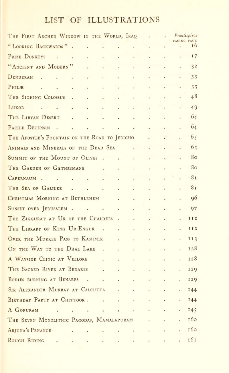 LIST OF ILLUSTRATIONS The First Arched Window in the World, Iraq . . Frontispiece FACING PAGE “Looking Backwards” . . . . . • • .16 Prize Donkeys . . . . . . • • r7 “Ancient and Modern” . . . . • • • 32 Denderah . . . . . . . • • -33 Piiil.’e . . . . . . . . • -33 The Sighing Colossus ........ 4^ Luxor .......... 49 The Libyan Desert ........ 64 Facile Decensus ......... 64 The Apostle’s Fountain on the Road to Jericho . . .65 Animals and Minerals of the Dead Sea . . . .65 Summit of the Mount of Olives ...... 80 The Garden of Gethsemane ...... 80 Capernaum . . . . . . . . . .81 The Sea of Galilee . . . . . . . .81 Christmas Morning at Bethlehem ..... 96 Sunset over Jerusalem ........ 97 The Ziggurat at Ur of the Chaldees . . . . .112 The Library of King Ur-Engur . . . . . .112 Over the Murree Pass to Kashmir . . . . .113 On the Way to the Dhal Lake . . . . . .128 A Wayside Clinic at Vellore . . . . . .128 The Sacred River at Benares . . . . . .129 Bodies burning at Benares . . . . . . .129 Sir Alexander Murray at Calcutta . . . . .144 Birthday Party at Chittoor . . . . . . .144 A Gopuram . . . . . . . • .145 The Seven Monolithic Pagodas, Mamalapuram . . .160 Arjuna’s Penance . . . . . . . .160 Rough Riding . . . . . • • • .161