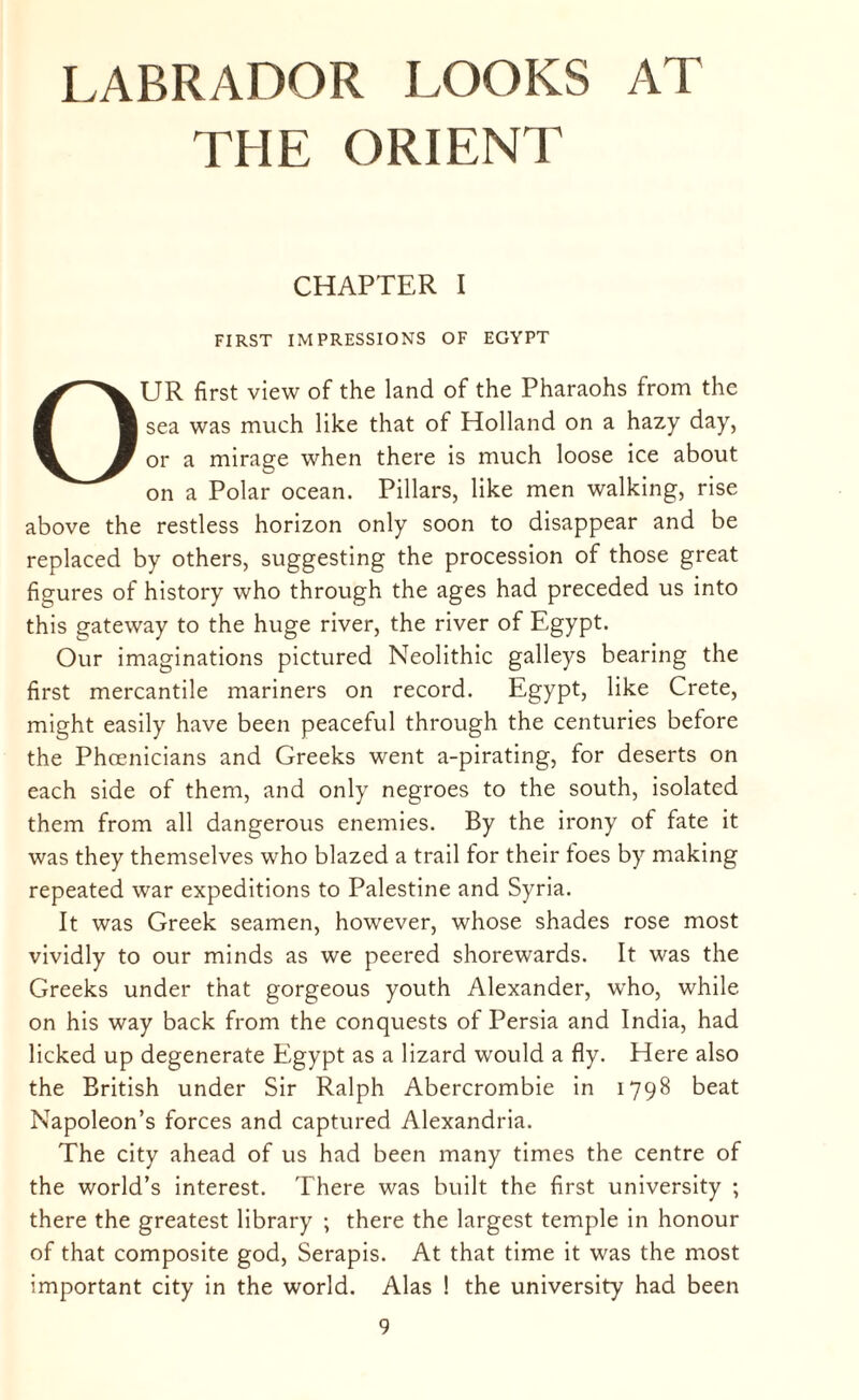 THE ORIENT CHAPTER I FIRST IMPRESSIONS OF EGYPT OUR first view of the land of the Pharaohs from the sea was much like that of Holland on a hazy day, or a mirage when there is much loose ice about on a Polar ocean. Pillars, like men walking, rise above the restless horizon only soon to disappear and be replaced by others, suggesting the procession of those great figures of history who through the ages had preceded us into this gateway to the huge river, the river of Egypt. Our imaginations pictured Neolithic galleys bearing the first mercantile mariners on record. Egypt, like Crete, might easily have been peaceful through the centuries before the Phoenicians and Greeks went a-pirating, for deserts on each side of them, and only negroes to the south, isolated them from all dangerous enemies. By the irony of fate it was they themselves who blazed a trail for their toes by making repeated war expeditions to Palestine and Syria. It was Greek seamen, however, whose shades rose most vividly to our minds as we peered shorewards. It was the Greeks under that gorgeous youth Alexander, who, while on his way back from the conquests of Persia and India, had licked up degenerate Egypt as a lizard would a fly. Here also the British under Sir Ralph Abercrombie in 1798 beat Napoleon’s forces and captured Alexandria. The city ahead of us had been many times the centre of the world’s interest. There was built the first university ; there the greatest library ; there the largest temple in honour of that composite god, Serapis. At that time it was the most important city in the world. Alas ! the university had been