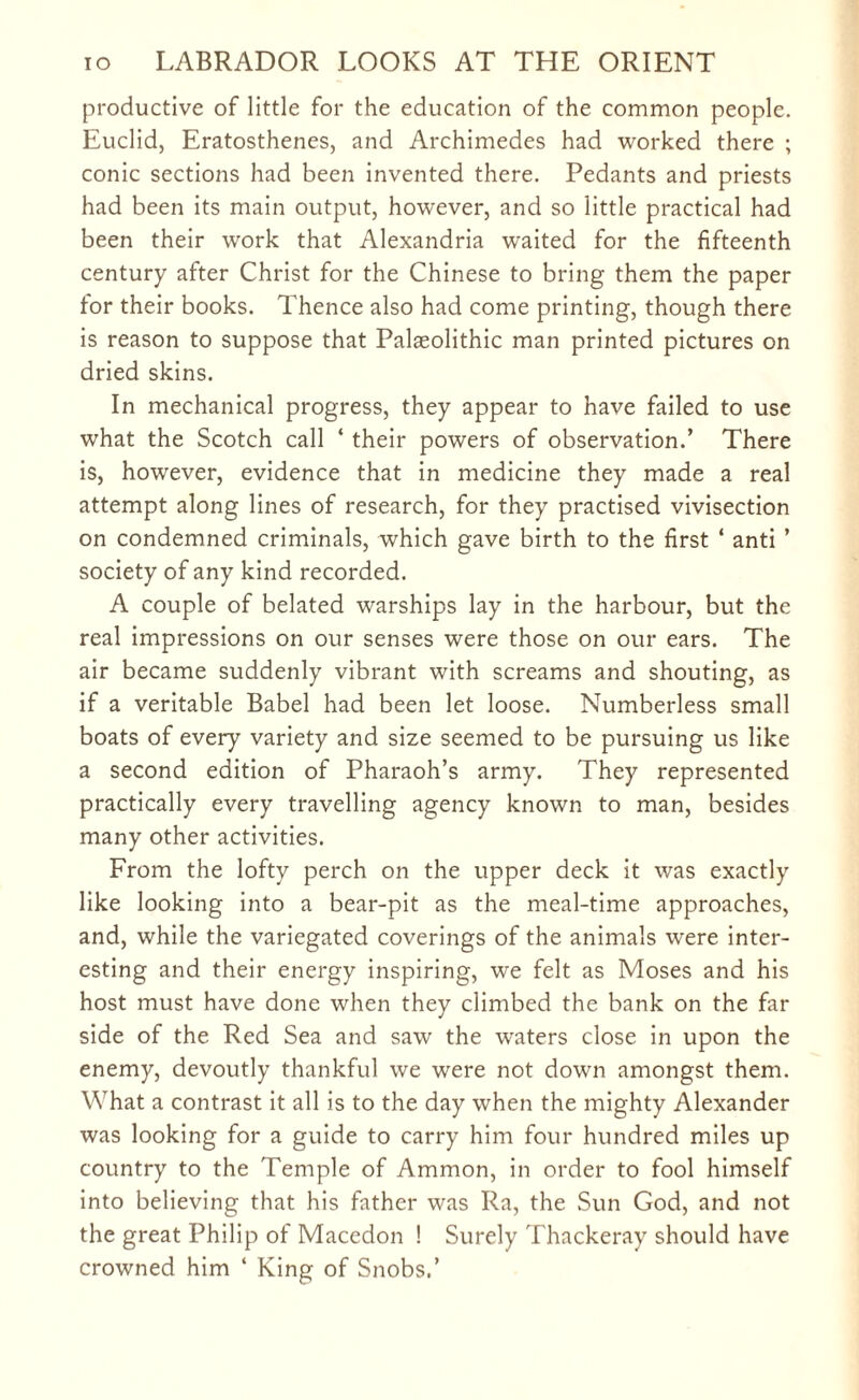 productive of little for the education of the common people. Euclid, Eratosthenes, and Archimedes had worked there ; conic sections had been invented there. Pedants and priests had been its main output, however, and so little practical had been their work that Alexandria waited for the fifteenth century after Christ for the Chinese to bring them the paper for their books. Thence also had come printing, though there is reason to suppose that Palaeolithic man printed pictures on dried skins. In mechanical progress, they appear to have failed to use what the Scotch call ‘ their powers of observation.’ There is, however, evidence that in medicine they made a real attempt along lines of research, for they practised vivisection on condemned criminals, which gave birth to the first ‘ anti ’ society of any kind recorded. A couple of belated warships lay in the harbour, but the real impressions on our senses were those on our ears. The air became suddenly vibrant with screams and shouting, as if a veritable Babel had been let loose. Numberless small boats of every variety and size seemed to be pursuing us like a second edition of Pharaoh’s army. They represented practically every travelling agency known to man, besides many other activities. From the lofty perch on the upper deck it was exactly like looking into a bear-pit as the meal-time approaches, and, while the variegated coverings of the animals were inter¬ esting and their energy inspiring, we felt as Moses and his host must have done when they climbed the bank on the far side of the Red Sea and saw the waters close in upon the enemy, devoutly thankful we were not down amongst them. What a contrast it all is to the day when the mighty Alexander was looking for a guide to carry him four hundred miles up country to the Temple of Ammon, in order to fool himself into believing that his father was Ra, the Sun God, and not the great Philip of Macedon ! Surely Thackeray should have crowned him 4 King of Snobs.’