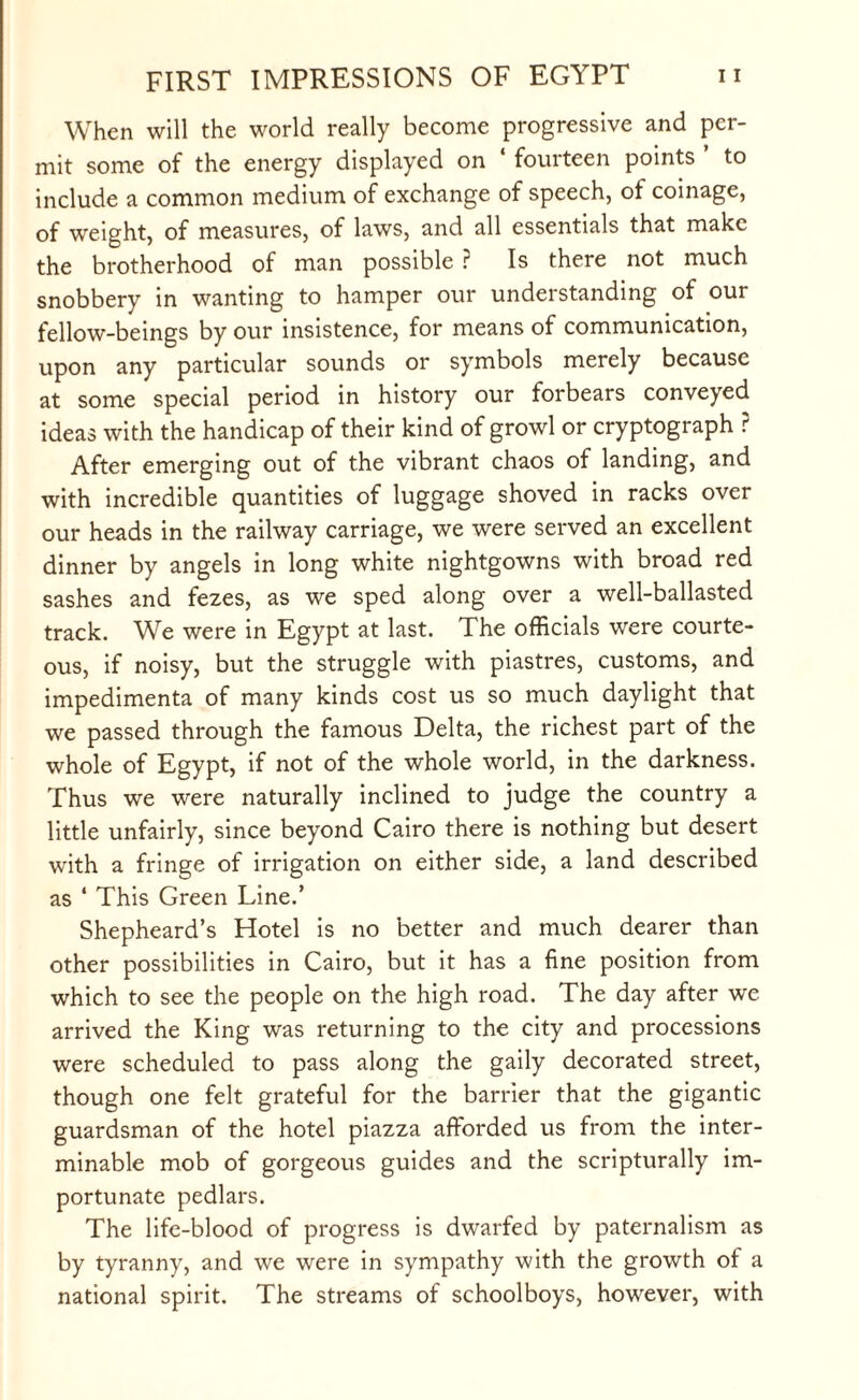 When will the world really become progressive and per¬ mit some of the energy displayed on ‘ fourteen points ’ to include a common medium of exchange of speech, of coinage, of weight, of measures, of laws, and all essentials that make the brotherhood of man possible ? Is there not much snobbery in wanting to hamper our understanding of our fellow-beings by our insistence, for means of communication, upon any particular sounds or symbols merely because at some special period in history our forbears conveyed ideas with the handicap of their kind of growl or cryptograph ? After emerging out of the vibrant chaos of landing, and with incredible quantities of luggage shoved in racks over our heads in the railway carriage, we were served an excellent dinner by angels in long white nightgowns with broad red sashes and fezes, as we sped along over a well-ballasted track. We were in Egypt at last. The officials were courte¬ ous, if noisy, but the struggle with piastres, customs, and impedimenta of many kinds cost us so much daylight that we passed through the famous Delta, the richest part of the whole of Egypt, if not of the whole world, in the darkness. Thus we were naturally inclined to judge the country a little unfairly, since beyond Cairo there is nothing but desert with a fringe of irrigation on either side, a land described as ‘ This Green Line.’ Shepheard’s Hotel is no better and much dearer than other possibilities in Cairo, but it has a fine position from which to see the people on the high road. The day after we arrived the King was returning to the city and processions were scheduled to pass along the gaily decorated street, though one felt grateful for the barrier that the gigantic guardsman of the hotel piazza afforded us from the inter¬ minable mob of gorgeous guides and the scripturally im¬ portunate pedlars. The life-blood of progress is dwarfed by paternalism as by tyranny, and we were in sympathy with the growth of a national spirit. The streams of schoolboys, however, with