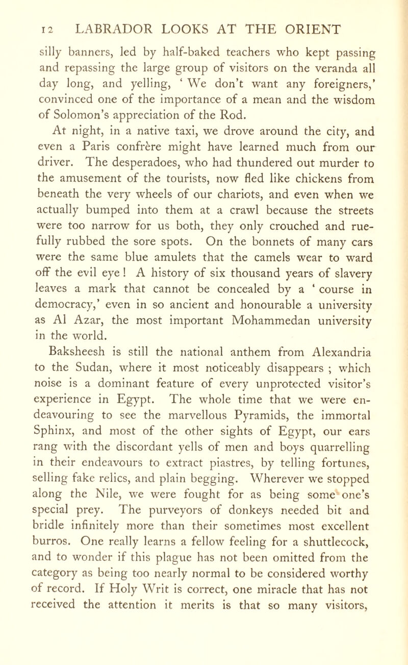 silly banners, led by half-baked teachers who kept passing and repassing the large group of visitors on the veranda all day long, and yelling, ‘ We don’t want any foreigners,’ convinced one of the importance of a mean and the wisdom of Solomon’s appreciation of the Rod. At night, in a native taxi, we drove around the city, and even a Paris confrere might have learned much from our driver. The desperadoes, who had thundered out murder to the amusement of the tourists, now fled like chickens from beneath the very wheels of our chariots, and even when we actually bumped into them at a crawl because the streets were too narrow for us both, they only crouched and rue¬ fully rubbed the sore spots. On the bonnets of many cars were the same blue amulets that the camels wear to ward off the evil eye ! A history of six thousand years of slavery leaves a mark that cannot be concealed by a ‘ course in democracy,’ even in so ancient and honourable a university as A1 Azar, the most important Mohammedan university in the world. Baksheesh is still the national anthem from Alexandria to the Sudan, where it most noticeably disappears ; which noise is a dominant feature of every unprotected visitor’s experience in Egypt. The whole time that we were en¬ deavouring to see the marvellous Pyramids, the immortal Sphinx, and most of the other sights of Egypt, our ears rang with the discordant yells of men and boys quarrelling in their endeavours to extract piastres, by telling fortunes, selling fake relics, and plain begging. Wherever we stopped along the Nile, we were fought for as being some one’s special prey. The purveyors of donkeys needed bit and bridle infinitely more than their sometimes most excellent burros. One really learns a fellow feeling for a shuttlecock, and to wonder if this plague has not been omitted from the category as being too nearly normal to be considered worthy of record. If Holy Writ is correct, one miracle that has not received the attention it merits is that so many visitors,