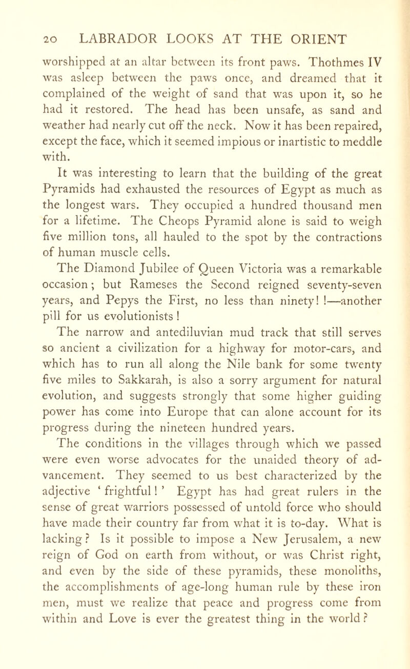 worshipped at an altar between its front paws. Thothmes IV was asleep between the paws once, and dreamed that it complained of the weight of sand that was upon it, so he had it restored. The head has been unsafe, as sand and weather had nearly cut off the neck. Now it has been repaired, except the face, which it seemed impious or inartistic to meddle with. It was interesting to learn that the building of the great Pyramids had exhausted the resources of Egypt as much as the longest wars. They occupied a hundred thousand men for a lifetime. The Cheops Pyramid alone is said to weigh five million tons, all hauled to the spot by the contractions of human muscle cells. The Diamond Jubilee of Queen Victoria was a remarkable occasion; but Rameses the Second reigned seventy-seven years, and Pepys the First, no less than ninety! !—another pill for us evolutionists ! The narrow and antediluvian mud track that still serves so ancient a civilization for a highway for motor-cars, and which has to run all along the Nile bank for some twenty five miles to Sakkarah, is also a sorry argument for natural evolution, and suggests strongly that some higher guiding power has come into Europe that can alone account for its progress during the nineteen hundred years. The conditions in the villages through which we passed were even worse advocates for the unaided theory of ad¬ vancement. They seemed to us best characterized by the adjective ‘ frightful! ’ Egypt has had great rulers in the sense of great warriors possessed of untold force who should have made their country far from what it is to-day. What is lacking ? Is it possible to impose a New Jerusalem, a new reign of God on earth from without, or was Christ right, and even by the side of these pyramids, these monoliths, the accomplishments of age-long human rule by these iron men, must we realize that peace and progress come from within and Love is ever the greatest thing in the world r