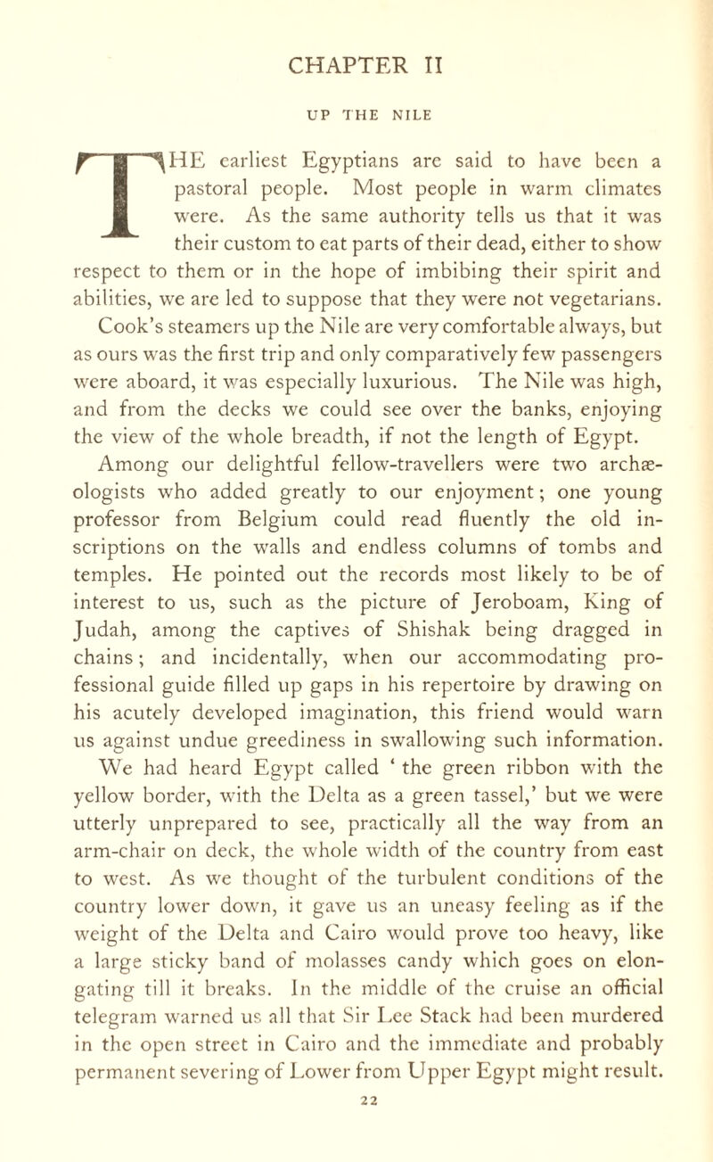 UP THE NILE THE earliest Egyptians arc said to have been a pastoral people. Most people in warm climates were. As the same authority tells us that it was their custom to eat parts of their dead, either to show respect to them or in the hope of imbibing their spirit and abilities, we are led to suppose that they were not vegetarians. Cook’s steamers up the Nile are very comfortable always, but as ours was the first trip and only comparatively few passengers were aboard, it was especially luxurious. The Nile was high, and from the decks we could see over the banks, enjoying the view of the whole breadth, if not the length of Egypt. Among our delightful fellow-travellers were two archie- ologists who added greatly to our enjoyment; one young professor from Belgium could read fluently the old in¬ scriptions on the walls and endless columns of tombs and temples. He pointed out the records most likely to be of interest to us, such as the picture of Jeroboam, King of Judah, among the captives of Shishak being dragged in chains; and incidentally, when our accommodating pro¬ fessional guide filled up gaps in his repertoire by drawing on his acutely developed imagination, this friend would warn us against undue greediness in swallowing such information. We had heard Egypt called ‘ the green ribbon with the yellow border, with the Delta as a green tassel,’ but we were utterly unprepared to see, practically all the way from an arm-chair on deck, the whole width of the country from east to west. As we thought of the turbulent conditions of the country lower down, it gave us an uneasy feeling as if the weight of the Delta and Cairo would prove too heavy, like a large sticky band of molasses candy which goes on elon¬ gating till it breaks. In the middle of the cruise an official telegram warned us all that Sir Lee Stack had been murdered in the open street in Cairo and the immediate and probably permanent severing of Lower from Upper Egypt might result.