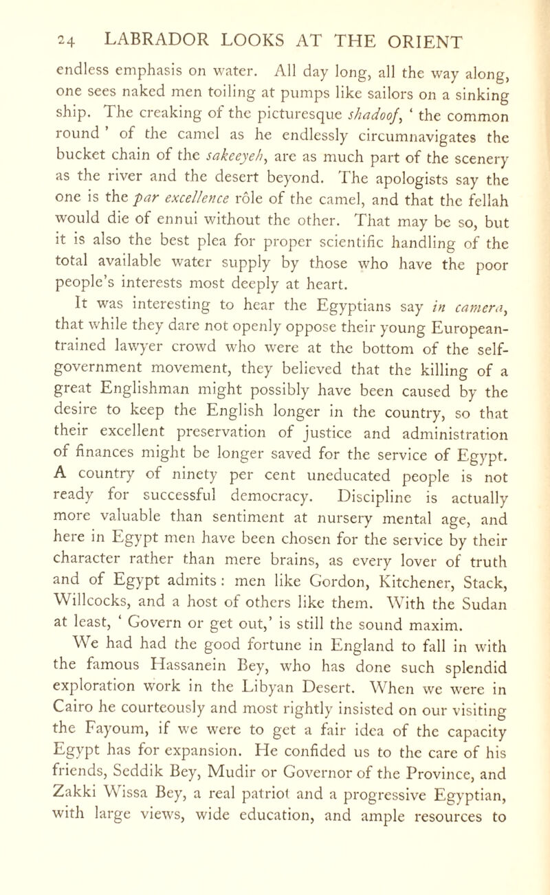 endless emphasis on water. All day long, all the way along, one sees naked men toiling at pumps like sailors on a sinking ship. The creaking of the picturesque shadoof, 4 the common round of the camel as he endlessly circumnavigates the bucket chain of the sakeeyeh, arc as much part of the scenery as the river and the desert beyond. The apologists say the one is the par excellence role of the camel, and that the fellah would die of ennui without the other. That may be so, but it is also the best plea for proper scientific handling of the total available water supply by those who have the poor people’s interests most deeply at heart. It was interesting to hear the Egyptians say in camera, that while they dare not openly oppose their young European- trained lawyer crowd who were at the bottom of the self- government movement, they believed that the killing of a great Englishman might possibly have been caused by the desire to keep the English longer in the country, so that their excellent preservation of justice and administration or finances might be longer saved for the service of Egypt. A country of ninety per cent uneducated people is not ready for successful democracy. Discipline is actually more valuable than sentiment at nursery mental age, and here in Egypt men have been chosen for the service by their character rather than mere brains, as every lover of truth and of Egypt admits : men like Gordon, Kitchener, Stack, Willcocks, and a host of others like them. With the Sudan at least, Govern or get out,’ is still the sound maxim. We had had the good fortune in England to fall in with the famous Hassanein Bey, who has done such splendid exploration work in the Libyan Desert. When we were in Cairo he courteously and most rightly insisted on our visiting the Fayoum, if we were to get a fair idea of the capacity Egypt has for expansion. He confided us to the care of his friends, Seddik Bey, Mudir or Governor of the Province, and Zakki Wissa Bey, a real patriot and a progressive Egyptian, with large views, wide education, and ample resources to