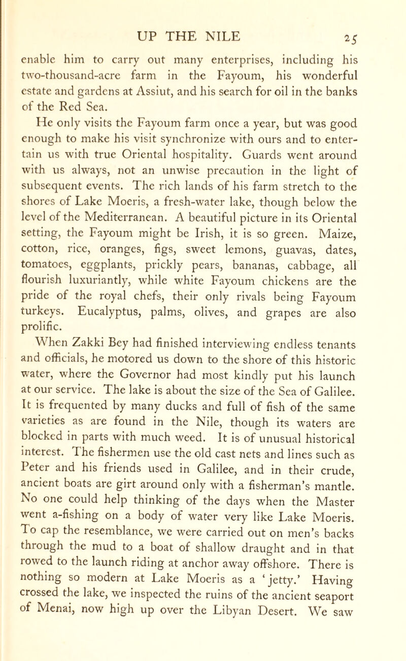 enable him to carry out many enterprises, including his two-thousand-acre farm in the Fayoum, his wonderful estate and gardens at Assiut, and his search for oil in the banks of the Red Sea. He only visits the Fayoum farm once a year, but was good enough to make his visit synchronize with ours and to enter¬ tain us with true Oriental hospitality. Guards went around with us always, not an unwise precaution in the light of subsequent events. The rich lands of his farm stretch to the shores of Lake Moeris, a fresh-water lake, though below the level of the Mediterranean. A beautiful picture in its Oriental setting, the Fayoum might be Irish, it is so green. Maize, cotton, rice, oranges, figs, sweet lemons, guavas, dates, tomatoes, eggplants, prickly pears, bananas, cabbage, all flourish luxuriantly, while white Fayoum chickens are the pride of the royal chefs, their only rivals being Fayoum turkeys. Eucalyptus, palms, olives, and grapes are also prolific. When Zakki Bey had finished interviewing endless tenants and officials, he motored us down to the shore of this historic water, where the Governor had most kindly put his launch at our service. The lake is about the size of the Sea of Galilee. It is frequented by many ducks and full of fish of the same varieties as are found in the Nile, though its waters are blocked in parts with much weed. It is of unusual historical interest. The fishermen use the old cast nets and lines such as Peter and his friends used in Galilee, and in their crude, ancient boats are girt around only with a fisherman’s mantle. No one could help thinking of the days when the Master went a-fishing on a body of w^ater very like Lake Moeris. To cap the resemblance, we were carried out on men’s backs through the mud to a boat of shallow draught and in that rowed to the launch riding at anchor away offshore. There is nothing so modern at Lake Moeris as a ‘jetty.’ Having crossed the lake, we inspected the ruins of the ancient seaport of Menai, now high up over the Libyan Desert. We saw