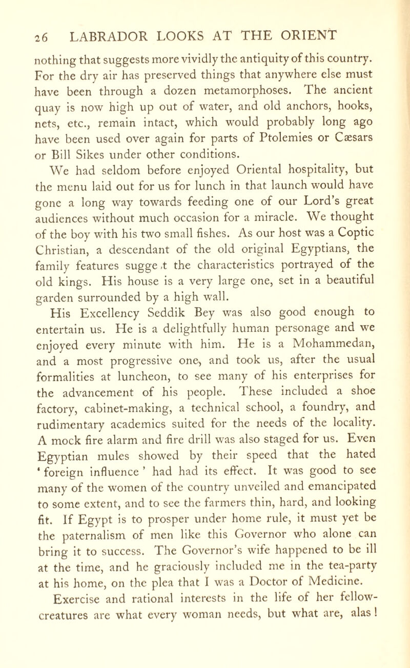 nothing that suggests more vividly the antiquity of this country. For the dry air has preserved things that anywhere else must have been through a dozen metamorphoses. The ancient quay is now high up out of water, and old anchors, hooks, nets, etc., remain intact, which would probably long ago have been used over again for parts of Ptolemies or Caesars or Bill Sikes under other conditions. We had seldom before enjoyed Oriental hospitality, but the menu laid out for us for lunch in that launch would have gone a long way towards feeding one of our Lord’s great audiences without much occasion for a miracle. We thought of the boy with his two small fishes. As our host was a Coptic Christian, a descendant of the old original Egyptians, the family features sugge ,t the characteristics portrayed of the old kings. His house is a very large one, set in a beautiful garden surrounded by a high wall. His Excellency Seddik Bey was also good enough to entertain us. He is a delightfully human personage and we enjoyed every minute with him. He is a Mohammedan, and a most progressive one, and took us, after the usual formalities at luncheon, to see many of his enterprises for the advancement of his people. These included a shoe factory, cabinet-making, a technical school, a foundry, and rudimentary academics suited for the needs of the locality. A mock fire alarm and fire drill was also staged for us. Even Egyptian mules showed by their speed that the hated 4 foreign influence ’ had had its effect. It was good to see many of the women of the country unveiled and emancipated to some extent, and to see the farmers thin, hard, and looking fit. If Egypt is to prosper under home rule, it must yet be the paternalism of men like this Governor who alone can bring it to success. The Governor’s wife happened to be ill at the time, and he graciously included me in the tea-party at his home, on the plea that I was a Doctor of Medicine. Exercise and rational interests in the life of her fellow- creatures are what every woman needs, but what are, alas !