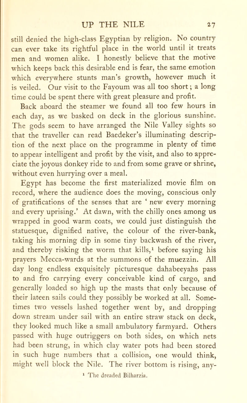 still denied the high-class Egyptian by religion. No country can ever take its rightful place in the world until it treats men and women alike. I honestly believe that the motive which keeps back this desirable end is fear, the same emotion which everywhere stunts man’s growth, however much it is veiled. Our visit to the Fayoum was all too short; a long time could be spent there with great pleasure and profit. Back aboard the steamer we found all too few hours in each day, as we basked on deck in the glorious sunshine. The gods seem to have arranged the Nile Valley sights so that the traveller can read Baedeker’s illuminating descrip¬ tion of the next place on the programme in plenty of time to appear intelligent and profit by the visit, and also to appre¬ ciate the joyous donkey ride to and from some grave or shrine, without even hurrying over a meal. Egypt has become the first materialized movie film on record, where the audience does the moving, conscious only of gratifications of the senses that are 4 new every morning and every uprising.’ At dawn, with the chilly ones among us wrapped in good warm coats, we could just distinguish the statuesque, dignified native, the colour of the river-bank, taking his morning dip in some tiny backwash of the river, and thereby risking the worm that kills,1 before saying his prayers Mecca-wards at the summons of the muezzin. All day long endless exquisitely picturesque dahabeeyahs pass to and fro carrying every conceivable kind of cargo, and generally loaded so high up the masts that only because of their lateen sails could they possibly be worked at all. Some¬ times two vessels lashed together went by, and dropping down stream under sail with an entire straw stack on deck, they looked much like a small ambulatory farmyard. Others passed with huge outriggers on both sides, on which nets had been strung, in which clay water pots had been stored in such huge numbers that a collision, one would think, might well block the Nile. The river bottom is rising, any- 1 The dreaded Bilharzia.