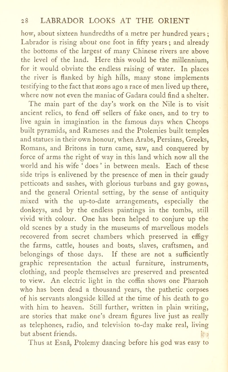 how, about sixteen hundredths of a metre per hundred years ; Labrador is rising about one foot in fifty years ; and already the bottoms of the largest of many Chinese rivers are above the level of the land. Here this would be the millennium, for it would obviate the endless raising of water. In places the river is flanked by high hills, many stone implements testifying to the fact that asons ago a race of men lived up there, where now not even the maniac of Gadara could find a shelter. The main part of the day’s work on the Nile is to visit ancient relics, to fend off sellers of fake ones, and to try to live again in imagination in the famous days when Cheops built pyramids, and Rameses and the Ptolemies built temples and statues in their own honour, when Arabs, Persians, Greeks, Romans, and Britons in turn came, saw, and conquered by force of arms the right of way in this land which now all the world and his wife ‘ does ’ in between meals. Each of these side trips is enlivened by the presence of men in their gaudy petticoats and sashes, with glorious turbans and gay gowns, and the general Oriental setting, by the sense of antiquity mixed with the up-to-date arrangements, especially the donkeys, and by the endless paintings in the tombs, still vivid with colour. One has been helped to conjure up the old scenes by a study in the museums of marvellous models recovered from secret chambers which preserved in effigy the farms, cattle, houses and boats, slaves, craftsmen, and belongings of those days. If these are not a sufficiently graphic representation the actual furniture, instruments, clothing, and people themselves are preserved and presented to view. An electric light in the coffin shows one Pharaoh who has been dead a thousand years, the pathetic corpses of his servants alongside killed at the time of his death to go with him to heaven. Still further, written in plain writing, are stories that make one’s dream figures live just as really as telephones, radio, and television to-day make real, living but absent friends. ? Thus at Esna, Ptolemy dancing before his god was easy to