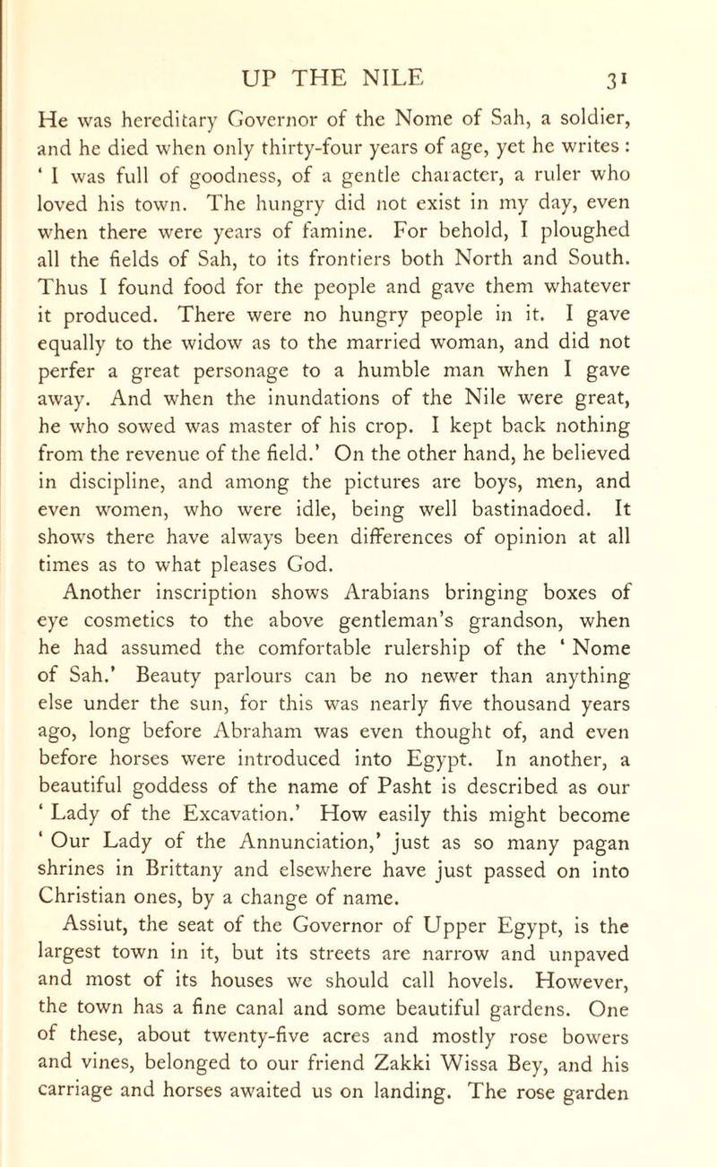 He was hereditary Governor of the Nome of Sah, a soldier, and he died when only thirty-four years of age, yet he writes : ‘ I was full of goodness, of a gentle character, a ruler who loved his town. The hungry did not exist in my day, even when there were years of tamine. For behold, I ploughed all the fields of Sah, to its frontiers both North and South. Thus I found food for the people and gave them whatever it produced. There were no hungry people in it. I gave equally to the widow as to the married woman, and did not perfer a great personage to a humble man when I gave away. And when the inundations of the Nile were great, he who sowed was master of his crop. I kept back nothing from the revenue of the field.’ On the other hand, he believed in discipline, and among the pictures are boys, men, and even women, who were idle, being well bastinadoed. It shows there have always been differences of opinion at all times as to what pleases God. Another inscription shows Arabians bringing boxes of eye cosmetics to the above gentleman’s grandson, when he had assumed the comfortable rulership of the ‘ Nome of Sah.’ Beauty parlours can be no newer than anything else under the sun, for this was nearly five thousand years ago, long before Abraham was even thought of, and even before horses were introduced into Egypt. In another, a beautiful goddess of the name of Pasht is described as our ‘ Lady of the Excavation.’ How easily this might become 1 Our Lady of the Annunciation,’ just as so many pagan shrines in Brittany and elsewhere have just passed on into Christian ones, by a change of name. Assiut, the seat of the Governor of Upper Egypt, is the largest town in it, but its streets are narrow and unpaved and most of its houses we should call hovels. However, the town has a fine canal and some beautiful gardens. One of these, about twenty-five acres and mostly rose bowers and vines, belonged to our friend Zakki Wissa Bey, and his carriage and horses awaited us on landing. The rose garden