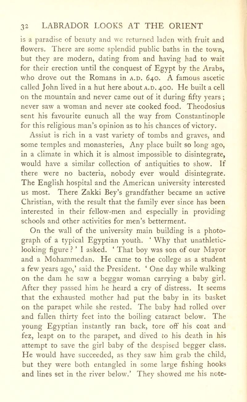 is a paradise of beauty and we returned laden with fruit and flowers. There are some splendid public baths in the town, but they are modern, dating from and having had to wait for their erection until the conquest of Egypt by the Arabs, who drove out the Romans in a.d. 640. A famous ascetic called John lived in a hut here about a.d. 400. He built a cell on the mountain and never came out of it during fifty years ; never saw a woman and never ate cooked food. Theodosius sent his favourite eunuch all the way from Constantinople for this religious man’s opinion as to his chances of victory. Assiut is rich in a vast variety of tombs and graves, and some temples and monasteries, Any place built so long ago, in a climate in which it is almost impossible to disintegrate, would have a similar collection of antiquities to show. If there were no bacteria, nobody ever would disintegrate. The English hospital and the American university interested us most. There Zakki Bey’s grandfather became an active Christian, with the result that the family ever since has been interested in their fellow-men and especially in providing schools and other activities for men’s betterment. On the wall of the university main building is a photo¬ graph of a typical Egyptian youth. 4 Why that unathletic- looking figure ? ’ I asked. 4 That boy was son of our Mayor and a Mohammedan. He came to the college as a student a few years ago,’ said the President. 4 One day while walking on the dam he saw a beggar woman carrying a baby girl. After they passed him he heard a cry of distress. It seems that the exhausted mother had put the baby in its basket on the parapet while she rested. The baby had rolled over and fallen thirty feet into the boiling cataract below. The young Egyptian instantly ran back, tore off his coat and fez, leapt on to the parapet, and dived to his death in his attempt to save the girl baby of the despised begger class. He would have succeeded, as they saw him grab the child, but they were both entangled in some large fishing hooks and lines set in the river below.’ Thev showed me his note- ✓