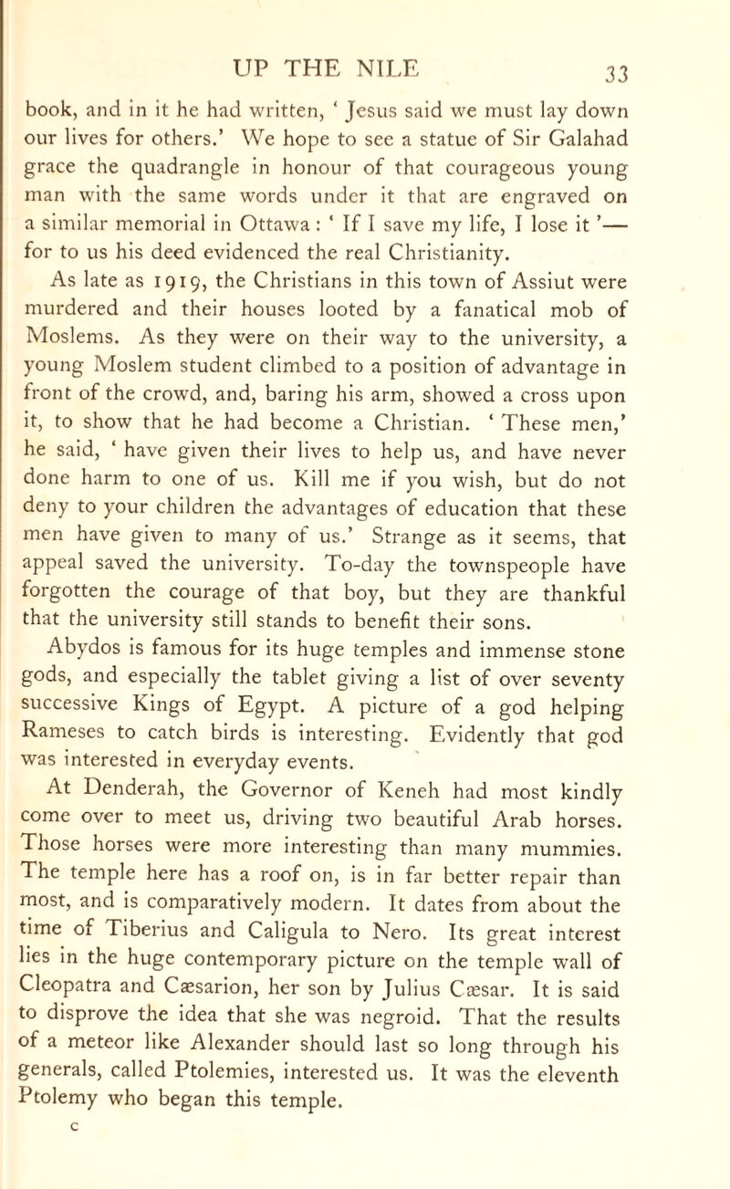 book, and in it he had written, ‘ Jesus said we must lay down our lives for others.’ We hope to see a statue of Sir Galahad grace the quadrangle in honour of that courageous young man with the same words under it that are engraved on a similar memorial in Ottawa : ‘ If I save my life, I lose it ’— for to us his deed evidenced the real Christianity. As late as 1919, the Christians in this town of Assiut were murdered and their houses looted by a fanatical mob of Moslems. As they were on their way to the university, a young Moslem student climbed to a position of advantage in front of the crowd, and, baring his arm, showed a cross upon it, to show that he had become a Christian. ‘ These men,’ he said, ‘ have given their lives to help us, and have never done harm to one of us. Kill me if you wish, but do not deny to your children the advantages of education that these men have given to many of us.’ Strange as it seems, that appeal saved the university. To-day the townspeople have forgotten the courage of that boy, but they are thankful that the university still stands to benefit their sons. Abydos is famous for its huge temples and immense stone gods, and especially the tablet giving a list of over seventy successive Kings of Egypt. A picture of a god helping Rameses to catch birds is interesting. Evidently that god was interested in everyday events. At Denderah, the Governor of Keneh had most kindly come over to meet us, driving two beautiful Arab horses. Those horses were more interesting than many mummies. The temple here has a roof on, is in far better repair than most, and is comparatively modern. It dates from about the time of Tiberius and Caligula to Nero. Its great interest lies in the huge contemporary picture on the temple wall of Cleopatra and Cssarion, her son by Julius Caesar. It is said to disprove the idea that she was negroid. That the results of a meteor like Alexander should last so long through his generals, called Ptolemies, interested us. It was the eleventh Ptolemy who began this temple.