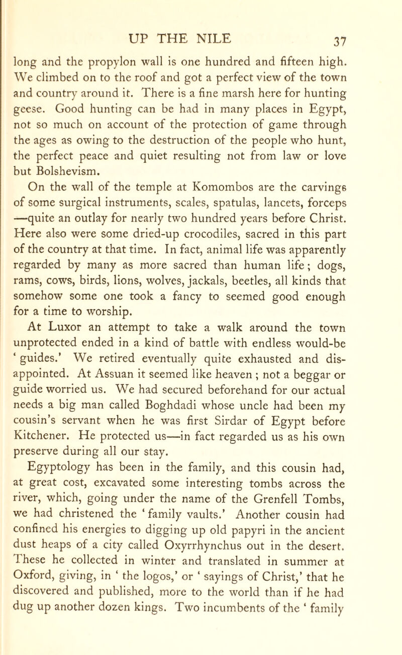 long and the propylon wall is one hundred and fifteen high. We climbed on to the roof and got a perfect view of the town and country around it. There is a fine marsh here for hunting geese. Good hunting can be had in many places in Egypt, not so much on account of the protection of game through the ages as owing to the destruction of the people who hunt, the perfect peace and quiet resulting not from law or love but Bolshevism. On the wrall of the temple at Komombos are the carvings of some surgical instruments, scales, spatulas, lancets, forceps —quite an outlay for nearly two hundred years before Christ. Here also were some dried-up crocodiles, sacred in this part of the country at that time. In fact, animal life was apparently regarded by many as more sacred than human life; dogs, rams, cows, birds, lions, wolves, jackals, beetles, all kinds that somehow some one took a fancy to seemed good enough for a time to worship. At Luxor an attempt to take a walk around the town unprotected ended in a kind of battle with endless would-be ‘ guides.’ We retired eventually quite exhausted and dis¬ appointed. At Assuan it seemed like heaven ; not a beggar or guide worried us. We had secured beforehand for our actual needs a big man called Boghdadi whose uncle had been my cousin’s servant when he was first Sirdar of Egypt before Kitchener. He protected us—in fact regarded us as his own preserve during all our stay. Egyptology has been in the family, and this cousin had, at great cost, excavated some interesting tombs across the river, which, going under the name of the Grenfell Tombs, we had christened the ‘ family vaults.’ Another cousin had confined his energies to digging up old papyri in the ancient dust heaps of a city called Oxyrrhynchus out in the desert. Ihese he collected in winter and translated in summer at Oxford, giving, in ‘ the logos,’ or ‘ sayings of Christ,’ that he discovered and published, more to the world than if he had dug up another dozen kings. Two incumbents of the ‘ family