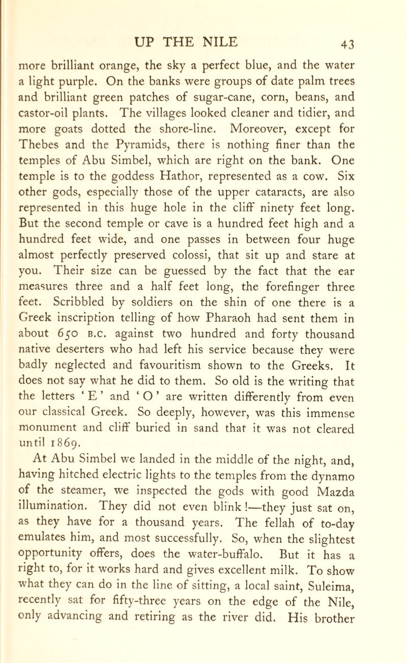more brilliant orange, the sky a perfect blue, and the water a light purple. On the banks were groups of date palm trees and brilliant green patches of sugar-cane, corn, beans, and castor-oil plants. The villages looked cleaner and tidier, and more goats dotted the shore-line. Moreover, except for Thebes and the Pyramids, there is nothing finer than the temples of Abu Simbel, which are right on the bank. One temple is to the goddess Hathor, represented as a cow. Six other gods, especially those of the upper cataracts, are also represented in this huge hole in the cliff ninety feet long. But the second temple or cave is a hundred feet high and a hundred feet wide, and one passes in between four huge almost perfectly preserved colossi, that sit up and stare at you. Their size can be guessed by the fact that the ear measures three and a half feet long, the forefinger three feet. Scribbled by soldiers on the shin of one there is a Greek inscription telling of how Pharaoh had sent them in about 650 b.c. against two hundred and forty thousand native deserters who had left his service because they were badly neglected and favouritism shown to the Greeks. It does not say what he did to them. So old is the writing that the letters ‘ E ’ and ‘O’ are written differently from even our classical Greek. So deeply, however, was this immense monument and cliff buried in sand that it was not cleared until 1869. At Abu Simbel we landed in the middle of the night, and, having hitched electric lights to the temples from the dynamo of the steamer, we inspected the gods with good Mazda illumination. They did not even blink !—they just sat on, as they have for a thousand years. The fellah of to-day emulates him, and most successfully. So, when the slightest opportunity offers, does the water-buffalo. But it has a right to, for it works hard and gives excellent milk. To show what they can do in the line of sitting, a local saint, Suleima, recently sat for fifty-three years on the edge of the Nile, only advancing and retiring as the river did. His brother