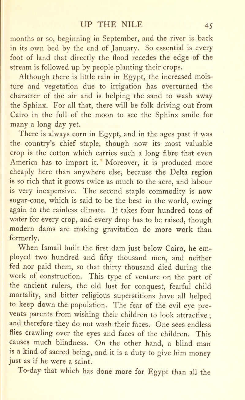 months or so, beginning in September, and the river is back in its own bed by the end of January. So essential is every foot of land that directly the flood recedes the edge of the stream is followed up by people planting their crops. Although there is little rain in Egypt, the increased mois¬ ture and vegetation due to irrigation has overturned the character of the air and is helping the sand to wash away the Sphinx. For all that, there will be folk driving out from Cairo in the full of the moon to see the Sphinx smile for many a long day yet. There is always corn in Egypt, and in the ages past it was the country’s chief staple, though now its most valuable crop is the cotton which carries such a long fibre that even America has to import it. Moreover, it is produced more cheaply here than anywhere else, because the Delta region is so rich that it grows twice as much to the acre, and labour is very inexpensive. The second staple commodity is now sugar-cane, which is said to be the best in the world, owing again to the rainless climate. It takes four hundred tons of water for every crop, and every drop has to be raised, though modern dams are making gravitation do more work than formerly. When Ismail built the first dam just below Cairo, he em¬ ployed two hundred and fifty thousand men, and neither fed nor paid them, so that thirty thousand died during the work of construction. This type of venture on the part of the ancient rulers, the old lust for conquest, fearful child mortality, and bitter religious superstitions have all helped to keep down the population. The fear of the evil eye pre¬ vents parents from wishing their children to look attractive ; and therefore they do not wash their faces. One sees endless flies crawling over the eyes and faces of the children. This causes much blindness. On the other hand, a blind man is a kind of sacred being, and it is a duty to give him money just as if he were a saint. To-day that which has done more for Egypt than all the