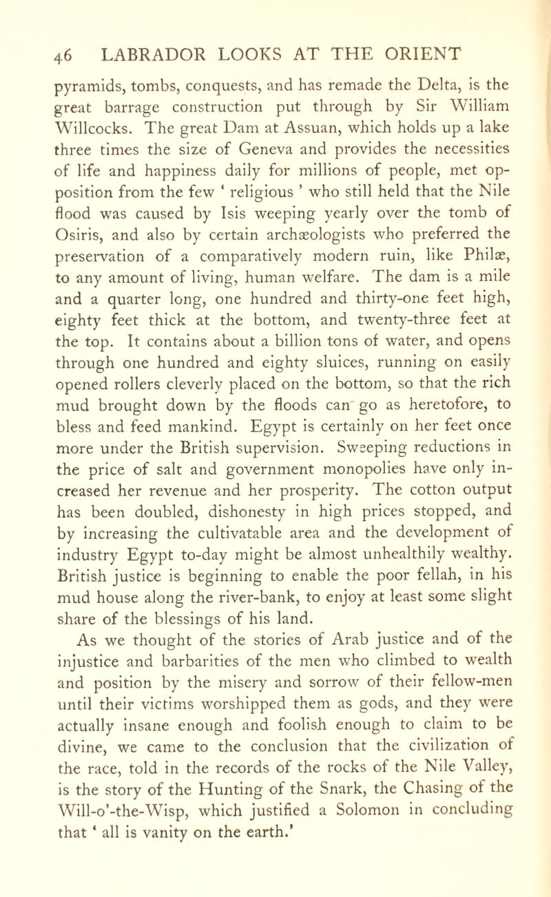 pyramids, tombs, conquests, and has remade the Delta, is the great barrage construction put through by Sir William Willcocks. The great Dam at Assuan, which holds up a lake three times the size of Geneva and provides the necessities of life and happiness daily for millions of people, met op¬ position from the few ‘ religious ’ who still held that the Nile flood was caused by Isis weeping yearly over the tomb of Osiris, and also by certain archaeologists who preferred the preservation of a comparatively modern ruin, like Philce, to any amount of living, human welfare. The dam is a mile and a quarter long, one hundred and thirty-one feet high, eighty feet thick at the bottom, and twenty-three feet at the top. It contains about a billion tons of water, and opens through one hundred and eighty sluices, running on easily opened rollers cleverly placed on the bottom, so that the rich mud brought down by the floods can go as heretofore, to bless and feed mankind. Egypt is certainly on her feet once more under the British supervision. Sweeping reductions in the price of salt and government monopolies have only in¬ creased her revenue and her prosperity. The cotton output has been doubled, dishonesty in high prices stopped, and by increasing the cultivatable area and the development of industry Egypt to-day might be almost unhealthily wealthy. British justice is beginning to enable the poor fellah, in his mud house along the river-bank, to enjoy at least some slight share of the blessings of his land. As we thought of the stories of Arab justice and of the injustice and barbarities of the men who climbed to wealth and position by the misery and sorrow of their fellow-men until their victims worshipped them as gods, and they were actually insane enough and foolish enough to claim to be divine, we came to the conclusion that the civilization of the race, told in the records of the rocks of the Nile Valley, is the story of the Hunting of the Snark, the Chasing of the Will-o’-the-Wisp, which justified a Solomon in concluding that ‘ all is vanity on the earth.’