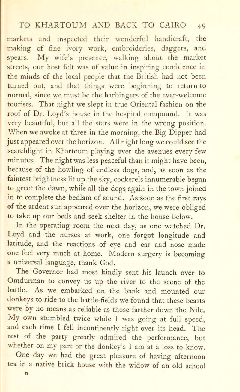 markets and inspected their wonderful handicraft, the making of fine ivory work, embroideries, daggers, and spears. My wife’s presence, walking about the market streets, our host felt was of value in inspiring confidence in the minds of the local people that the British had not been turned out, and that things were beginning to return to normal, since we must be the harbingers of the ever-welcome tourists. That night we slept in true Oriental fashion on the roof of Dr. Loyd’s house in the hospital compound. It was very beautiful, but all the stars were in the wrong position. When we awoke at three in the morning, the Big Dipper had just appeared over the horizon. All night long we could see the searchlight in Khartoum playing over the avenues every few minutes. The night was less peaceful than it might have been, because of the howling of endless dogs, and, as soon as the faintest brightness lit up the sky, cockerels innumerable began to greet the dawn, while all the dogs again in the town joined in to complete the bedlam of sound. As soon as the first rays of the ardent sun appeared over the horizon, we were obliged to take up our beds and seek shelter in the house below. In the operating room the next day, as one watched Dr. Loyd and the nurses at work, one forgot longitude and latitude, and the reactions of eye and ear and nose made one feel very much at home. Modern surgery is becoming a universal language, thank God. The Governor had most kindly sent his launch over to Omdurman to convey us up the river to the scene of the battle. As we embarked on the bank and mounted our donkeys to ride to the battle-fields we found that these beasts were by no means as reliable as those farther down the Nile. My own stumbled twice while I was going at full speed, and each time I fell incontinently right over its head. The rest of the party greatly admired the performance, but whether on my part or the donkey’s I am at a loss to know. One day we had the great pleasure of having afternoon tea in a native brick house with the widow of an old school