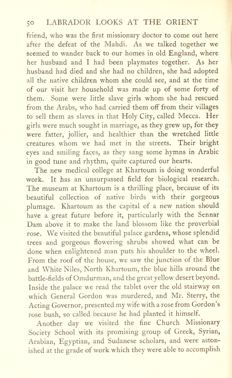 friend, who was the first missionary doctor to come out here after the defeat of the Mahdi. As we talked together we seemed to wander back to our homes in old England, where her husband and I had been playmates together. As her husband had died and she had no children, she had adopted all the native children whom she could see, and at the time of our visit her household was made up of some forty of them. Some were little slave girls whom she had rescued from the Arabs, who had carried them oft' from their villages to sell them as slaves in that Holy City, called Mecca. Her girls were much sought in marriage, as they grew up, for they were fatter, jollier, and healthier than the wretched little creatures whom we had met in the streets. Their bright eyes and smiling faces, as they sang some hymns in Arabic in good tune and rhythm, quite captured our hearts. The new medical college at Khartoum is doing wonderful work. It has an unsurpassed field for biological research. The museum at Khartoum is a thrilling place, because of its beautiful collection of native birds with their gorgeous plumage. Khartoum as the capital of a new nation should have a great future before it, particularly with the Sennar Dam above it to make the land blossom like the proverbial rose. We visited the beautiful palace gardens, whose splendid trees and gorgeous flowering shrubs showed what can be done when enlightened man puts his shoulder to the wheel. From the roof of the house, we saw the junction of the Blue and White Niles, North Khartoum, the blue hills around the battle-fields of Omdurman, and the great yellow desert beyond. Inside the palace we read the tablet over the old stairway on which General Gordon was murdered, and Mr. Sterry, the Acting Governor, presented my wife with a rose from Gordon’s rose bush, so called because he had planted it himself. Another day we visited the fine Church Missionary Society School with its promising group of Greek, Syrian, Arabian, Egyptian, and Sudanese scholars, and were aston¬ ished at the grade of work which they were able to accomplish