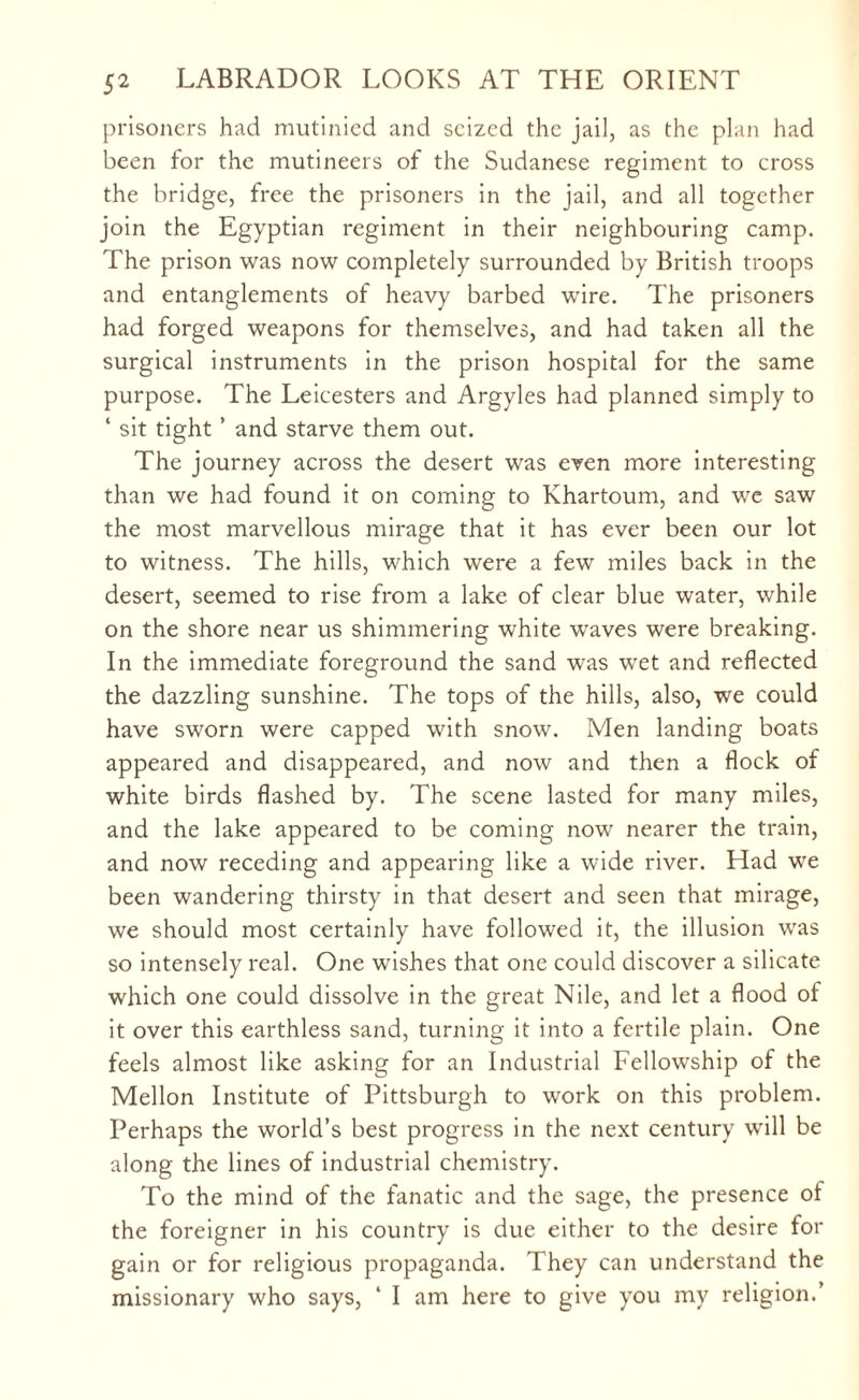 prisoners had mutinied and seized the jail, as the plan had been for the mutineers of the Sudanese regiment to cross the bridge, free the prisoners in the jail, and all together join the Egyptian regiment in their neighbouring camp. The prison was now completely surrounded by British troops and entanglements of heavy barbed wire. The prisoners had forged weapons for themselves, and had taken all the surgical instruments in the prison hospital for the same purpose. The Leicesters and Argyles had planned simply to ‘ sit tight ’ and starve them out. The journey across the desert was even more interesting than we had found it on coming to Khartoum, and we saw the most marvellous mirage that it has ever been our lot to witness. The hills, which were a few miles back in the desert, seemed to rise from a lake of clear blue water, while on the shore near us shimmering white waves were breaking. In the immediate foreground the sand was wet and reflected the dazzling sunshine. The tops of the hills, also, we could have sworn were capped with snow. Men landing boats appeared and disappeared, and now and then a flock of white birds flashed by. The scene lasted for many miles, and the lake appeared to be coming now nearer the train, and now receding and appearing like a wide river. Had we been wandering thirsty in that desert and seen that mirage, we should most certainly have followed it, the illusion was so intensely real. One wishes that one could discover a silicate which one could dissolve in the great Nile, and let a flood of it over this earthless sand, turning it into a fertile plain. One feels almost like asking for an Industrial Fellowship of the Mellon Institute of Pittsburgh to work on this problem. Perhaps the world’s best progress in the next century will be along the lines of industrial chemistry. To the mind of the fanatic and the sage, the presence of the foreigner in his country is due either to the desire for gain or for religious propaganda. They can understand the missionary who says, ‘ I am here to give you my religion.’