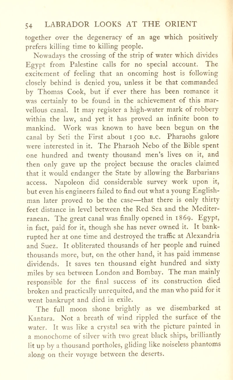 together over the degeneracy of an age which positively prefers killing time to killing people. Nowadays the crossing of the strip of water which divides Egypt from Palestine calls for no special account. The excitement of feeling that an oncoming host is following closely behind is denied you, unless it be that commanded by Thomas Cook, but if ever there has been romance it was certainly to be found in the achievement of this mar¬ vellous canal. It may register a high-water mark of robbery within the law, and yet it has proved an infinite boon to mankind. Work was known to have been begun on the canal by Seti the First about 1500 b.c. Pharaohs galore were interested in it. The Pharaoh Nebo of the Bible spent one hundred and twenty thousand men’s lives on it, and then only gave up the project because the oracles claimed that it would endanger the State by allowing the Barbarians access. Napoleon did considerable survey work upon it, but even his engineers failed to find out what a young English¬ man later proved to be the case—that there is only thirty feet distance in level between the Red Sea and the Mediter¬ ranean. The great canal was finally opened in 1869. Egypt, in fact, paid for it, though she has never owned it. It bank¬ rupted her at one time and destroyed the traffic at Alexandria and Suez. It obliterated thousands of her people and ruined thousands more, but, on the other hand, it has paid immense dividends. It saves ten thousand eight hundred and sixty miles by sea between London and Bombay. The man mainly responsible for the final success of its construction died broken and practically unrequited, and the man who paid for it went bankrupt and died in exile. The full moon shone brightly as we disembarked at Kantara. Not a breath of wind rippled the surface of the water. It was like a crystal sea with the picture painted in a monochome of silver with two great black ships, brilliantly lit up by a thousand portholes, gliding like noiseless phantoms along on their voyage between the deserts.