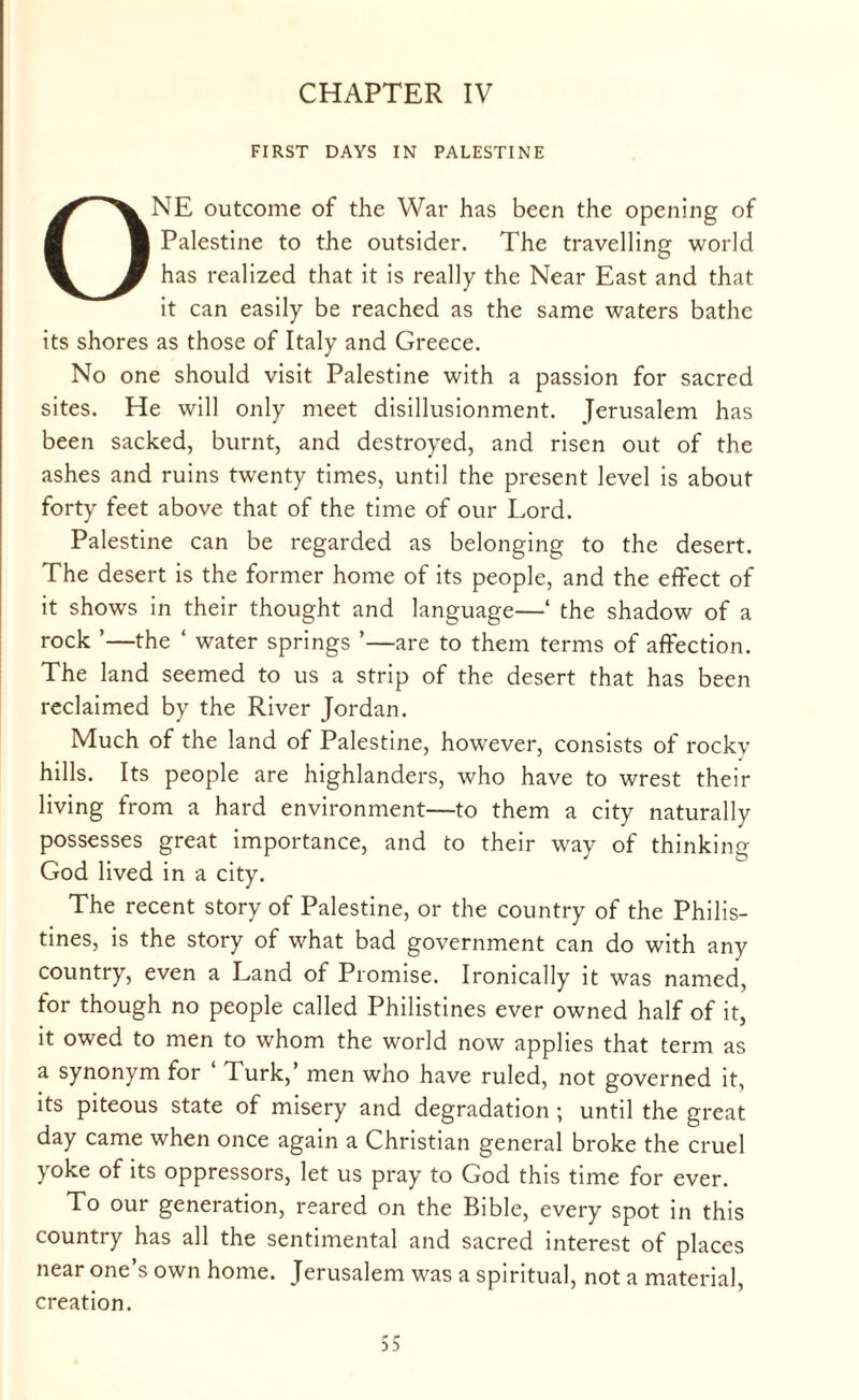 CHAPTER IV FIRST DAYS IN PALESTINE ONE outcome of the War has been the opening of Palestine to the outsider. The travelling world has realized that it is really the Near East and that it can easily be reached as the same waters bathe its shores as those of Italy and Greece. No one should visit Palestine with a passion for sacred sites. He will only meet disillusionment. Jerusalem has been sacked, burnt, and destroyed, and risen out of the ashes and ruins twenty times, until the present level is about forty feet above that of the time of our Lord. Palestine can be regarded as belonging to the desert. The desert is the former home of its people, and the effect of it shows in their thought and language—‘ the shadow of a rock ’—the ‘ water springs ’—are to them terms of affection. The land seemed to us a strip of the desert that has been reclaimed by the River Jordan. Much of the land of Palestine, however, consists of rockv hills. Its people are highlanders, who have to wrest their living from a hard environment—to them a city naturally possesses great importance, and to their way of thinking God lived in a city. The recent story of Palestine, or the country of the Philis¬ tines, is the story of what bad government can do with any country, even a Land of Promise. Ironically it was named, for though no people called Philistines ever owned half of it, it owed to men to whom the world now applies that term as a synonym for lurk,’ men who have ruled, not governed it, its piteous state of misery and degradation ; until the great day came when once again a Christian general broke the cruel yoke of its oppressors, let us pray to God this time for ever. To our generation, reared on the Bible, every spot in this country has all the sentimental and sacred interest of places near one’s own home. Jerusalem was a spiritual, not a material, creation.