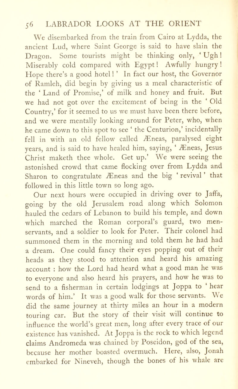 We disembarked from the train from Cairo at Lydda, the ancient Lud, where Saint George is said to have slain the Dragon. Some tourists might be thinking only, ‘ Ugh! Miserably cold compared with Egypt! Awfully hungry! Hope there’s a good hotel! ’ In fact our host, the Governor of Ramleh, did begin by giving us a meal characteristic of the ‘ Land of Promise,’ of milk and honey and fruit. But we had not got over the excitement of being in the ‘ Old Country,’ for it seemed to us we must have been there before, and we were mentally looking around for Peter, who, when he came down to this spot to see ‘ the Centurion,’ incidentally fell in with an old fellow called /Eneas, paralysed eight years, and is said to have healed him, saying, ‘ /Eneas, Jesus Christ maketh thee whole. Get up.’ We were seeing the astonished crowd that came flocking over from Lydda and Sharon to congratulate ./Eneas and the big ‘ revival ’ that followed in this little town so long ago. Our next hours were occupied in driving over to Jaffa, going by the old Jerusalem road along which Solomon hauled the cedars of Lebanon to build his temple, and down which marched the Roman corporal’s guard, two men- servants, and a soldier to look for Peter. Their colonel had summoned them in the morning and told them he had had a dream. One could fancy their eyes popping out of their heads as they stood to attention and heard his amazing account : how the Lord had heard what a good man he was to everyone and also heard his prayers, and how he was to send to a fisherman in certain lodgings at Joppa to 4 hear words of him.’ It was a good walk for those servants. We did the same journey at thirty miles an hour in a modern touring car. But the story of their visit will continue to influence the world’s great men, long after every trace of our existence has vanished. At Joppa is the rock to which legend claims Andromeda was chained by Poseidon, god of the sea, because her mother boasted overmuch. Here, also, Jonah embarked for Nineveh, though the bones of his whale are