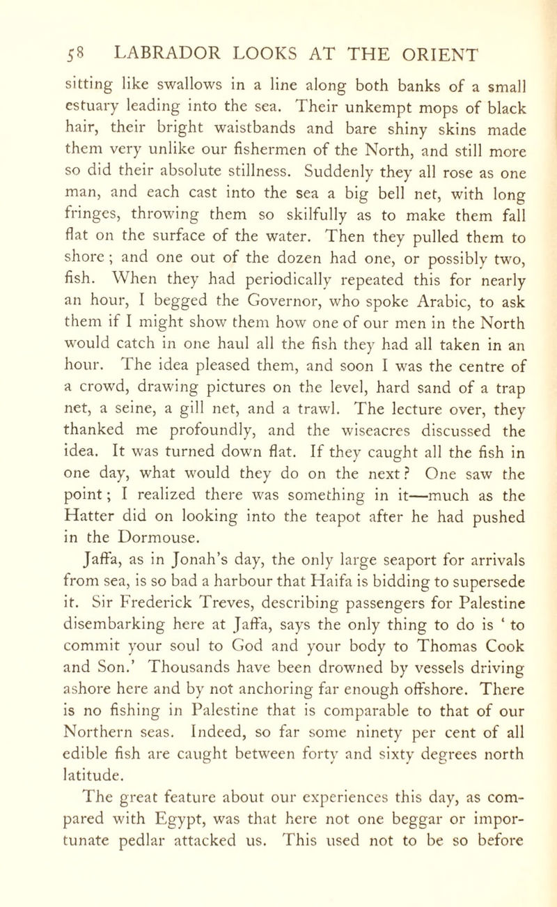 sitting like swallows in a line along both banks of a small estuary leading into the sea. Their unkempt mops of black hair, their bright waistbands and bare shiny skins made them very unlike our fishermen of the North, and still more so did their absolute stillness. Suddenly they all rose as one man, and each cast into the sea a big bell net, with long fringes, throwing them so skilfully as to make them fall flat on the surface of the water. Then they pulled them to shore ; and one out of the dozen had one, or possibly two, fish. When they had periodically repeated this for nearly an hour, I begged the Governor, who spoke Arabic, to ask them if I might show them how one of our men in the North would catch in one haul all the fish they had all taken in an hour. The idea pleased them, and soon I was the centre of a crowd, drawing pictures on the level, hard sand of a trap net, a seine, a gill net, and a trawl. The lecture over, they thanked me profoundly, and the wiseacres discussed the idea. It was turned down flat. If they caught all the fish in one day, what would they do on the next ? One saw the point; I realized there was something in it—much as the Hatter did on looking into the teapot after he had pushed in the Dormouse. Jaffa, as in Jonah’s day, the only large seaport for arrivals from sea, is so bad a harbour that Haifa is bidding to supersede it. Sir Frederick Treves, describing passengers for Palestine disembarking here at Jaffa, says the only thing to do is ‘ to commit your soul to God and your body to Thomas Cook and Son.’ Thousands have been drowned by vessels driving ashore here and by not anchoring far enough offshore. There is no fishing in Palestine that is comparable to that of our Northern seas. Indeed, so far some ninety per cent of all edible fish are caught between forty and sixty degrees north latitude. The great feature about our experiences this day, as com¬ pared with Egypt, was that here not one beggar or impor¬ tunate pedlar attacked us. This used not to be so before