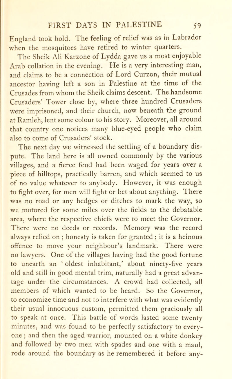 England took hold. The feeling of relief was as in Labrador when the mosquitoes have retired to winter quarters. The Sheik Ali Karzone of Lydda gave us a most enjoyable Arab collation in the evening. He is a very interesting man, and claims to be a connection of Lord Curzon, their mutual ancestor having left a son in Palestine at the time of the Crusades from whom the Sheik claims descent. The handsome Crusaders’ Tower close by, where three hundred Crusaders were imprisoned, and their church, now beneath the ground at Ramleh, lent some colour to his story. Moreover, all around that country one notices many blue-eyed people who claim also to come of Crusaders’ stock. The next day we witnessed the settling of a boundary dis¬ pute. The land here is all owned commonly by the various villages, and a fierce feud had been waged for years over a piece of hilltops, practically barren, and which seemed to us of no value whatever to anybody. However, it was enough to fight over, for men will fight or bet about anything. There was no road or any hedges or ditches to mark the way, so we motored for some miles over the fields to the debatable area, where the respective chiefs were to meet the Governor. There were no deeds or records. Memory was the record always relied on ; honesty is taken for granted ; it is a heinous offence to move your neighbour’s landmark. There were no lawyers. One of the villages having had the good fortune to unearth an ‘ oldest inhabitant,’ about ninety-five years old and still in good mental trim, naturally had a great advan¬ tage under the circumstances. A crowd had collected, all members of which wanted to be heard. So the Governor, to economize time and not to interfere with what was evidently their usual innocuous custom, permitted them graciously all to speak at once. This battle of words lasted some twenty minutes, and was found to be perfectly satisfactory to every¬ one ; and then the aged warrior, mounted on a white donkey and followed by two men with spades and one with a maul, rode around the boundary as he remembered it before any-