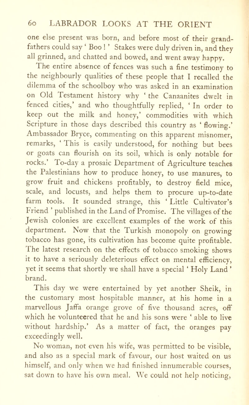 one else present was born, and before most of their grand¬ fathers could say ‘ Boo ! ’ Stakes were duly driven in, and they all grinned, and chatted and bowed, and went away happy. The entire absence of fences was such a fine testimony to the neighbourly qualities of these people that I recalled the dilemma of the schoolboy who was asked in an examination on Old Testament history why ‘ the Canaanites dwelt in fenced cities,’ and who thoughtfully replied, ‘ In order to keep out the milk and honey,’ commodities with which Scripture in those days described this country as ‘ flowing.’ Ambassador Bryce, commenting on this apparent misnomer, remarks, ‘ This is easily understood, for nothing but bees or goats can flourish on its soil, which is only notable for rocks.’ To-day a prosaic Department of Agriculture teaches the Palestinians how to produce honey, to use manures, to grow fruit and chickens profitably, to destroy field mice, scale, and locusts, and helps them to procure up-to-date farm tools. It sounded strange, this ‘ Little Cultivator’s Friend ’ published in the Land of Promise. The villages of the Jewish colonies are excellent examples of the work of this department. Now that the Turkish monopoly on growing tobacco has gone, its cultivation has become quite profitable. The latest research on the effects of tobacco smoking shows it to have a seriously deleterious effect on mental efficiency, yet it seems that shortly we shall have a special ‘ Holy Land ’ brand. This day we were entertained by yet another Sheik, in the customary most hospitable manner, at his home in a marvellous Jaffa orange grove of five thousand acres, off which he volunteered that he and his sons were ‘ able to live without hardship.’ As a matter of fact, the oranges pay exceedingly well. No woman, not even his wife, was permitted to be visible, and also as a special mark of favour, our host waited on us himself, and only when we had finished innumerable courses, sat down to have his own meal. We could not help noticing,
