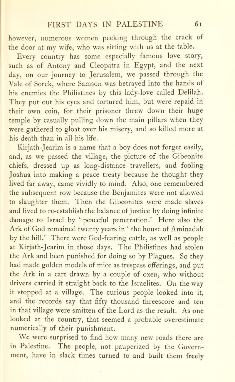 however, numerous women peeking through the crack of the door at my wife, who was sitting with us at the table. Every country has some especially famous love story, such as of Antony and Cleopatra in Egypt, and the next day, on our journey to Jerusalem, we passed through the Vale of Sorek, where Samson was betrayed into the hands of his enemies the Philistines by this lady-love called Delilah. They put out his eyes and tortured him, but were repaid in their own coin, for their prisoner threw down their huge temple by casually pulling down the main pillars when they were gathered to gloat over his misery, and so killed more at his death than in all his life. Kirjath-Jearim is a name that a boy does not forget easily, and, as we passed the village, the picture of the Gibeonite chiefs, dressed up as long-distance travellers, and fooling Joshua into making a peace treaty because he thought they lived far away, came vividly to mind. Also, one remembered the subsequent row because the Benjamites were not allowed to slaughter them. Then the Gibeonites were made slaves and lived to re-establish the balance of justice by doing infinite damage to Israel by ‘ peaceful penetration.’ Here also the Ark of God remained twenty years in ‘ the house of Aminadab by the hill.’ There were God-fearing cattle, as well as people at Kirjath-Jearim in those days. The Philistines had stolen the Ark and been punished for doing so by Plagues. So they had made golden models of mice as trespass offerings, and put the Ark in a cart drawn by a couple of oxen, who without drivers carried it straight back to the Israelites. On the way it stopped at a village. The curious people looked into it, and the records say that fifty thousand threescore and ten in that village were smitten of the Lord as the result. As one looked at the country, that seemed a probable overestimate numerically of their punishment. We were surprised to find how many new roads there are in Palestine. The people, not pauperized by the Govern¬ ment, have in slack times turned to and built them freely