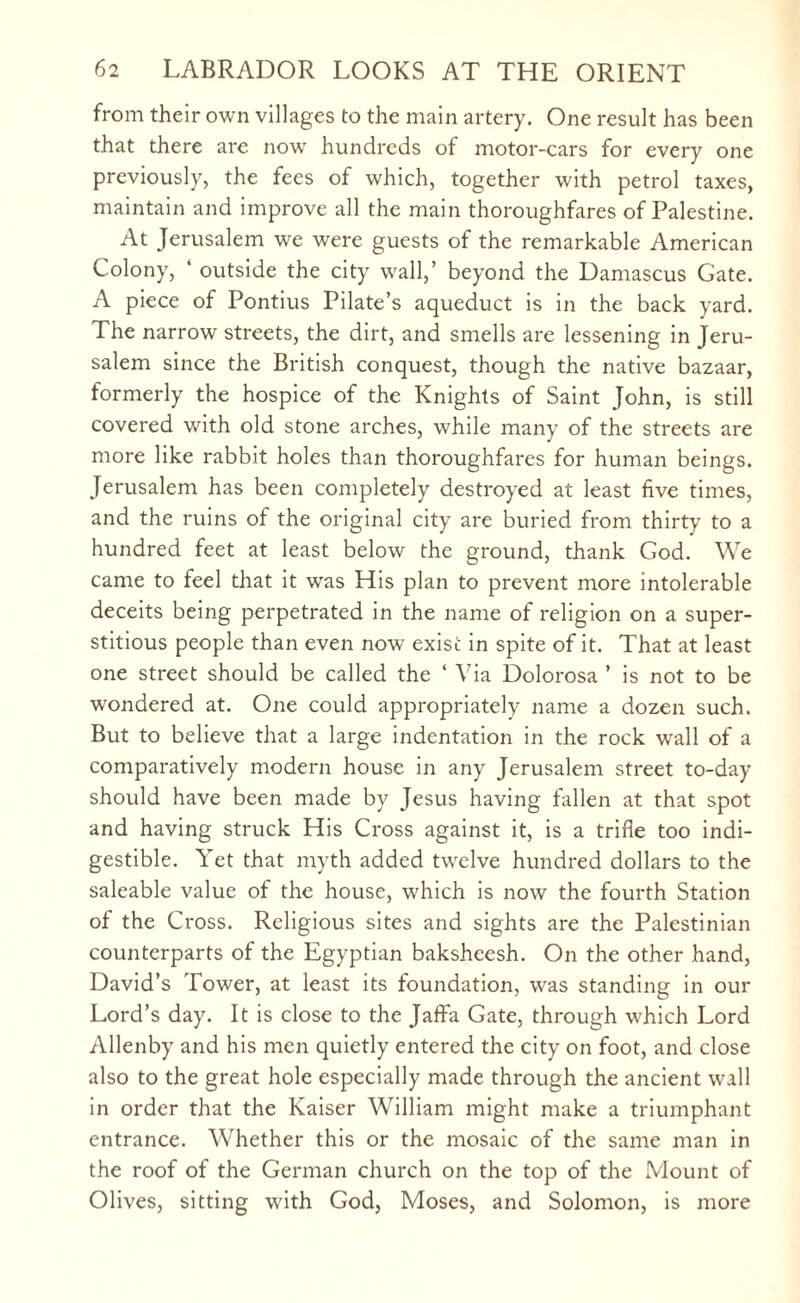 from their own villages to the main artery. One result has been that there are now hundreds of motor-cars for every one previously, the fees of which, together with petrol taxes, maintain and improve all the main thoroughfares of Palestine. At Jerusalem we were guests of the remarkable American Colony, ‘ outside the city wall,’ beyond the Damascus Gate. A piece of Pontius Pilate’s aqueduct is in the back yard. The narrow streets, the dirt, and smells are lessening in Jeru¬ salem since the British conquest, though the native bazaar, formerly the hospice of the Knights of Saint John, is still covered with old stone arches, while many of the streets are more like rabbit holes than thoroughfares for human beings. Jerusalem has been completely destroyed at least five times, and the ruins of the original city are buried from thirty to a hundred feet at least below the ground, thank God. We came to feel that it was His plan to prevent more intolerable deceits being perpetrated in the name of religion on a super¬ stitious people than even now exist in spite of it. That at least one street should be called the ‘ Via Dolorosa ’ is not to be wondered at. One could appropriately name a dozen such. But to believe that a large indentation in the rock wall of a comparatively modern house in any Jerusalem street to-day should have been made by Jesus having fallen at that spot and having struck His Cross against it, is a trifle too indi¬ gestible. Yet that myth added twelve hundred dollars to the saleable value of the house, which is now the fourth Station of the Cross. Religious sites and sights are the Palestinian counterparts of the Egyptian baksheesh. On the other hand, David’s Tower, at least its foundation, was standing in our Lord’s day. It is close to the Jaffa Gate, through which Lord Allenby and his men quietly entered the city on foot, and close also to the great hole especially made through the ancient wall in order that the Kaiser William might make a triumphant entrance. Whether this or the mosaic of the same man in the roof of the German church on the top of the Mount of Olives, sitting with God, Moses, and Solomon, is more