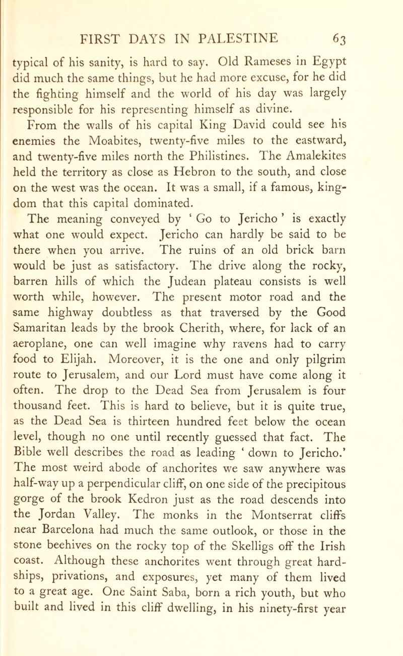 typical of his sanity, is hard to say. Old Rameses in Egypt did much the same things, but he had more excuse, for he did the fighting himself and the world of his day was largely responsible for his representing himself as divine. From the walls of his capital King David could see his enemies the Moabites, twenty-five miles to the eastward, and twenty-five miles north the Philistines. The Amalekites held the territory as close as Hebron to the south, and close on the west was the ocean. It was a small, if a famous, king¬ dom that this capital dominated. The meaning conveyed by 1 Go to Jericho ’ is exactly what one would expect. Jericho can hardly be said to be there when you arrive. The ruins of an old brick barn would be just as satisfactory. The drive along the rocky, barren hills of which the Judean plateau consists is well wrorth while, however. The present motor road and the same highway doubtless as that traversed by the Good Samaritan leads by the brook Cherith, where, for lack of an aeroplane, one can well imagine why ravens had to carry food to Elijah. Moreover, it is the one and only pilgrim route to Jerusalem, and our Lord must have come along it often. The drop to the Dead Sea from Jerusalem is four thousand feet. This is hard to believe, but it is quite true, as the Dead Sea is thirteen hundred feet below the ocean level, though no one until recently guessed that fact. The Bible well describes the road as leading ‘ down to Jericho.’ The most weird abode of anchorites we saw anywhere was half-way up a perpendicular cliff, on one side of the precipitous gorge of the brook Kedron just as the road descends into the Jordan Valley. The monks in the Montserrat cliffs near Barcelona had much the same outlook, or those in the stone beehives on the rocky top of the Skelligs off the Irish coast. Although these anchorites went through great hard¬ ships, privations, and exposures, yet many of them lived to a great age. One Saint Saba, born a rich youth, but who built and lived in this cliff dwelling, in his ninety-first year