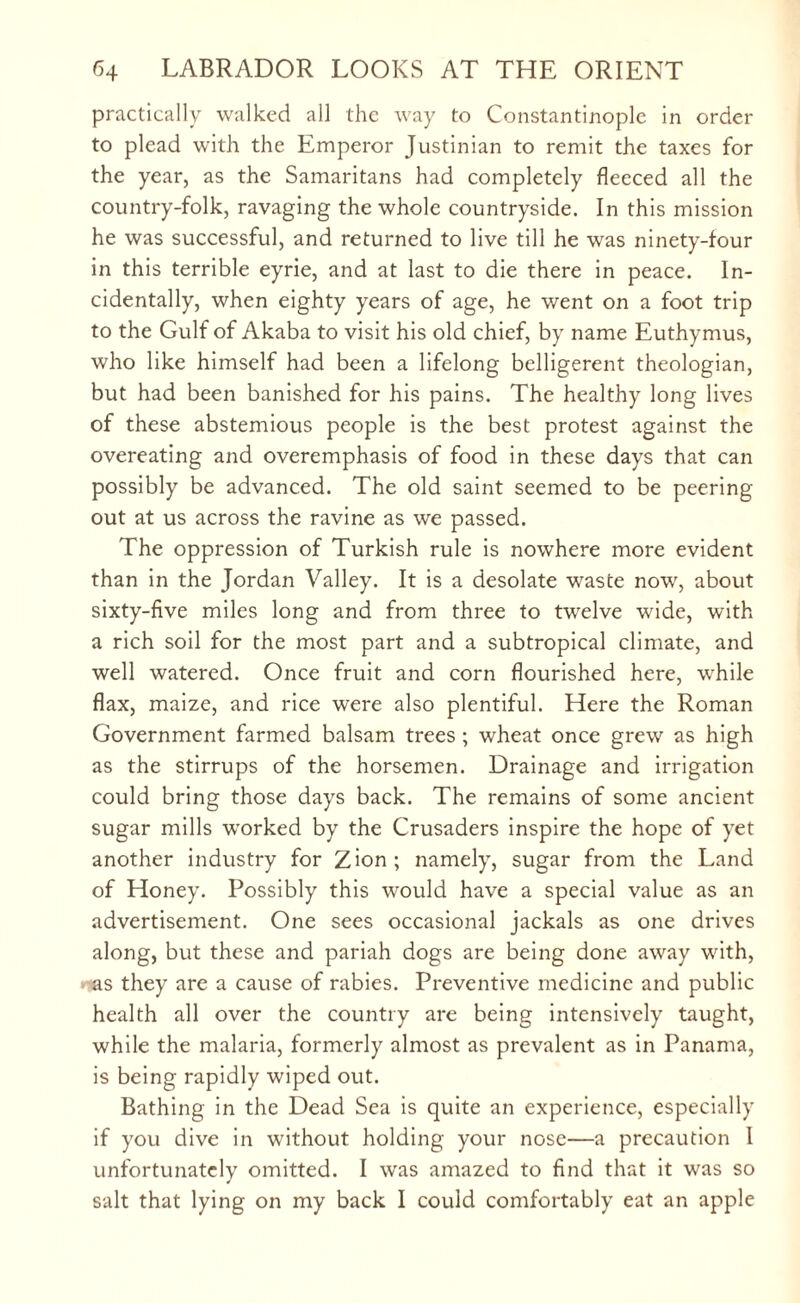 practically walked all the way to Constantinople in order to plead with the Emperor Justinian to remit the taxes for the year, as the Samaritans had completely fleeced all the country-folk, ravaging the whole countryside. In this mission he was successful, and returned to live till he was ninety-four in this terrible eyrie, and at last to die there in peace. In¬ cidentally, when eighty years of age, he went on a foot trip to the Gulf of Akaba to visit his old chief, by name Euthymus, who like himself had been a lifelong belligerent theologian, but had been banished for his pains. The healthy long lives of these abstemious people is the best protest against the overeating and overemphasis of food in these days that can possibly be advanced. The old saint seemed to be peering out at us across the ravine as we passed. The oppression of Turkish rule is nowhere more evident than in the Jordan Valley. It is a desolate waste now, about sixty-five miles long and from three to twelve wide, with a rich soil for the most part and a subtropical climate, and well watered. Once fruit and corn flourished here, while flax, maize, and rice were also plentiful. Here the Roman Government farmed balsam trees ; wheat once grew as high as the stirrups of the horsemen. Drainage and irrigation could bring those days back. The remains of some ancient sugar mills worked by the Crusaders inspire the hope of yet another industry for Zion; namely, sugar from the Land of Honey. Possibly this would have a special value as an advertisement. One sees occasional jackals as one drives along, but these and pariah dogs are being done away with, »-as they are a cause of rabies. Preventive medicine and public health all over the country are being intensively taught, while the malaria, formerly almost as prevalent as in Panama, is being rapidly wiped out. Bathing in the Dead Sea is quite an experience, especially if you dive in without holding your nose—a precaution l unfortunately omitted. I was amazed to find that it was so salt that lying on my back I could comfortably eat an apple