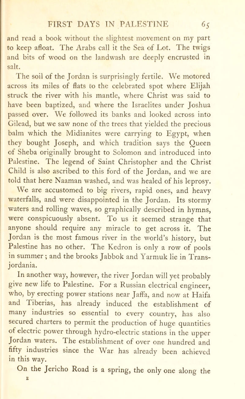 and read a book without the slightest movement on my part to keep afloat. The Arabs call it the Sea of Lot. The twigs and bits of wood on the landwash are deeply encrusted in salt. The soil of the Jordan is surprisingly fertile. We motored across its miles of flats to the celebrated spot where Elijah struck the river with his mantle, where Christ was said to have been baptized, and where the Israelites under Joshua passed over. We followed its banks and looked across into Gilead, but we saw none of the trees that yielded the precious balm which the Midianites were carrying to Egypt, when they bought Joseph, and which tradition says the Queen of Sheba originally brought to Solomon and introduced into Palestine. The legend of Saint Christopher and the Christ Child is also ascribed to this ford of the Jordan, and we are told that here Naaman washed, and was healed of his leprosy. We are accustomed to big rivers, rapid ones, and heavy waterfalls, and were disappointed in the Jordan. Its stormy waters and rolling waves, so graphically described in hymns, were conspicuously absent. To us it seemed strange that anyone should require any miracle to get across it. The Jordan is the most famous river in the world’s history, but Palestine has no other. The Kedron is only a row of pools in summer ; and the brooks Jabbok and Yarmuk lie in Trans- jordania. In another way, however, the river Jordan will yet probably give new life to Palestine. For a Russian electrical engineer, who, by erecting power stations near Jaffa, and now at Haifa and Tiberias, has already induced the establishment of many industries so essential to every country, has also secured charters to permit the production of huge quantities of electric power through hydro-electric stations in the upper Jordan waters. The establishment of over one hundred and fifty industries since the War has already been achieved in this way. On the Jericho Road is a spring, the only one along the