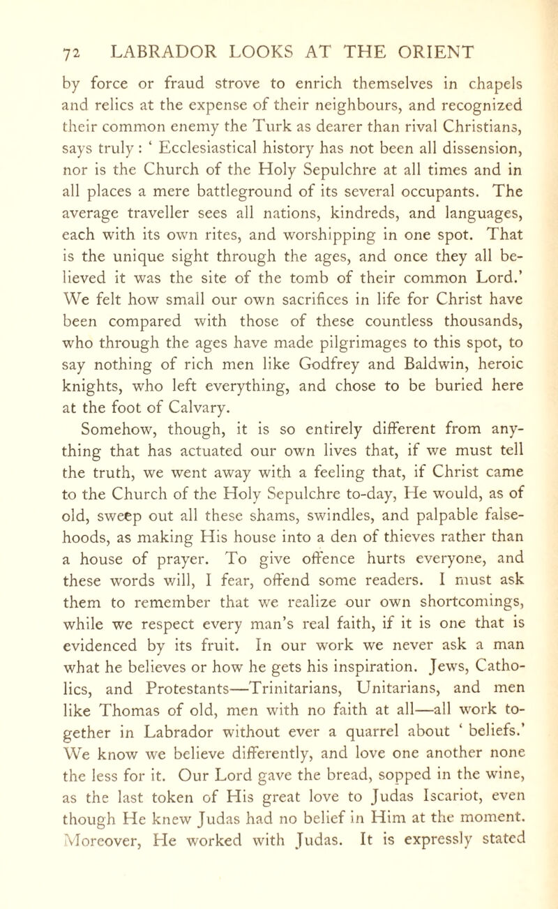 by force or fraud strove to enrich themselves in chapels and relics at the expense of their neighbours, and recognized their common enemy the Turk as dearer than rival Christians, says truly : ‘ Ecclesiastical history has not been all dissension, nor is the Church of the Holy Sepulchre at all times and in all places a mere battleground of its several occupants. The average traveller sees all nations, kindreds, and languages, each with its own rites, and worshipping in one spot. That is the unique sight through the ages, and once they all be¬ lieved it was the site of the tomb of their common Lord.’ We felt how small our own sacrifices in life for Christ have been compared with those of these countless thousands, who through the ages have made pilgrimages to this spot, to say nothing of rich men like Godfrey and Baldwin, heroic knights, who left everything, and chose to be buried here at the foot of Calvary. Somehow, though, it is so entirely different from any¬ thing that has actuated our own lives that, if we must tell the truth, we went away with a feeling that, if Christ came to the Church of the Holy Sepulchre to-day, He would, as of old, sweep out all these shams, swindles, and palpable false¬ hoods, as making His house into a den of thieves rather than a house of prayer. To give offence hurts everyone, and these words will, I fear, offend some readers. I must ask them to remember that we realize our own shortcomings, while we respect every man’s real faith, if it is one that is evidenced by its fruit. In our work we never ask a man what he believes or how he gets his inspiration. Jews, Catho¬ lics, and Protestants—Trinitarians, Unitarians, and men like Thomas of old, men with no faith at all—all work to¬ gether in Labrador without ever a quarrel about ‘ beliefs.’ We know we believe differently, and love one another none the less for it. Our Lord gave the bread, sopped in the wine, as the last token of His great love to Judas Iscariot, even though He knew Judas had no belief in Him at the moment. Moreover, He worked with Judas. It is expressly stated