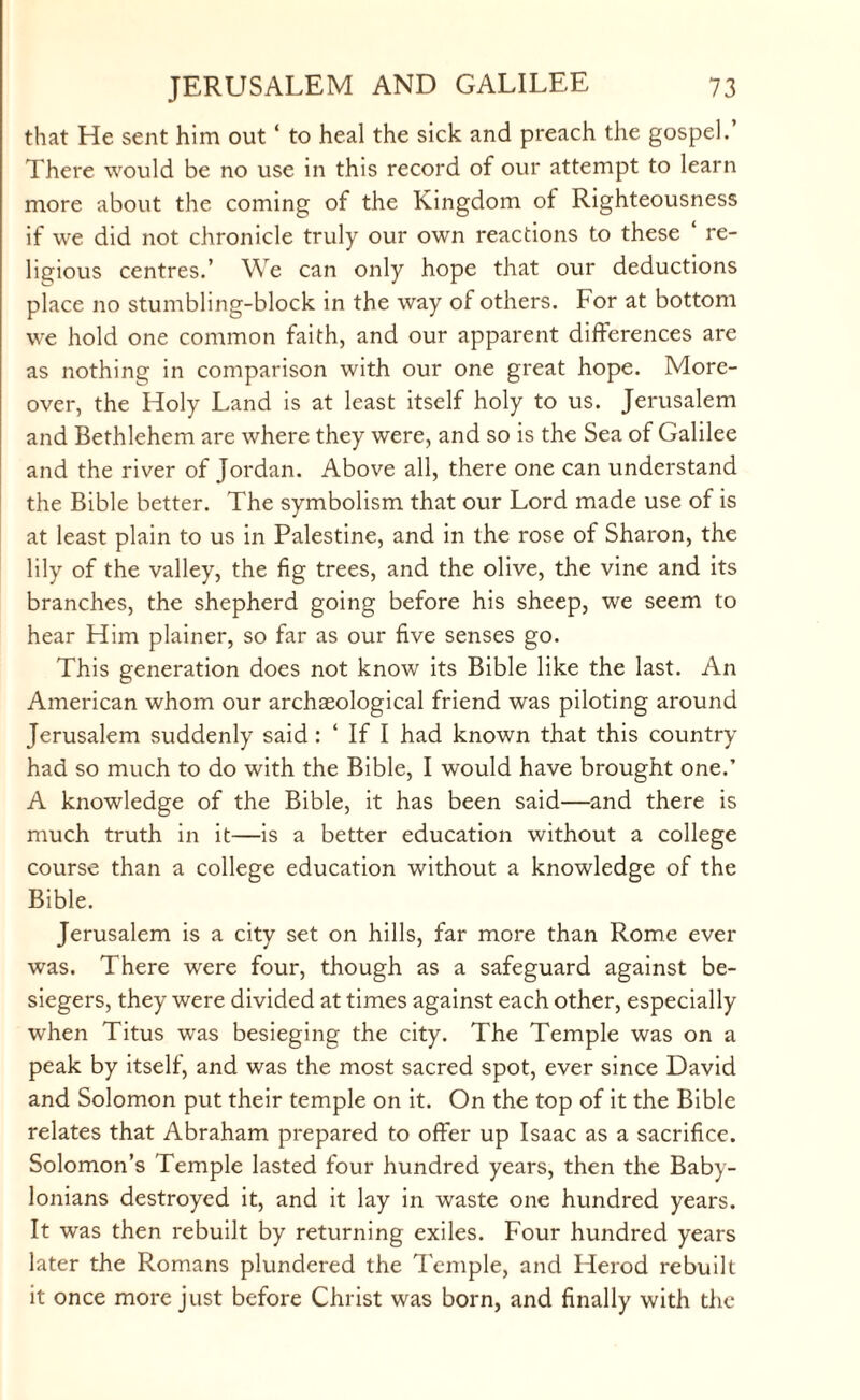 that He sent him out ‘ to heal the sick and preach the gospel.’ There would be no use in this record of our attempt to learn more about the coming of the Kingdom of Righteousness if we did not chronicle truly our own reactions to these ‘ re¬ ligious centres.’ We can only hope that our deductions place no stumbling-block in the way of others. For at bottom we hold one common faith, and our apparent differences are as nothing in comparison with our one great hope. More¬ over, the Holy Land is at least itself holy to us. Jerusalem and Bethlehem are where they were, and so is the Sea of Galilee and the river of Jordan. Above all, there one can understand the Bible better. The symbolism that our Lord made use of is at least plain to us in Palestine, and in the rose of Sharon, the lily of the valley, the fig trees, and the olive, the vine and its branches, the shepherd going before his sheep, we seem to hear Him plainer, so far as our five senses go. This generation does not know its Bible like the last. An American whom our archaeological friend was piloting around Jerusalem suddenly said : ‘ If I had known that this country had so much to do with the Bible, I would have brought one.’ A knowledge of the Bible, it has been said—and there is much truth in it—is a better education without a college course than a college education without a knowledge of the Bible. Jerusalem is a city set on hills, far more than Rome ever was. There were four, though as a safeguard against be¬ siegers, they were divided at times against each other, especially when Titus was besieging the city. The Temple was on a peak by itself, and was the most sacred spot, ever since David and Solomon put their temple on it. On the top of it the Bible relates that Abraham prepared to offer up Isaac as a sacrifice. Solomon’s Temple lasted four hundred years, then the Baby¬ lonians destroyed it, and it lay in waste one hundred years. It was then rebuilt by returning exiles. Four hundred years later the Romans plundered the Temple, and Herod rebuilt it once more just before Christ was born, and finally with the