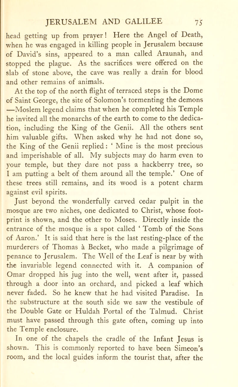 head getting up from prayer ! Here the Angel of Death, when he was engaged in killing people in Jerusalem because of David’s sins, appeared to a man called Araunah, and stopped the plague. As the sacrifices were offered on the slab of stone above, the cave was really a drain for blood and other remains of animals. At the top of the north flight of terraced steps is the Dome of Saint George, the site of Solomon’s tormenting the demons —Moslem legend claims that when he completed his Temple he invited all the monarchs of the earth to come to the dedica¬ tion, including the King of the Genii. All the others sent him valuable gifts. When asked why he had not done so, the King of the Genii replied: ‘ Mine is the most precious and imperishable of all. My subjects may do harm even to your temple, but they dare not pass a hackberry tree, so I am putting a belt of them around all the temple.’ One of these trees still remains, and its wood is a potent charm against evil spirits. Just beyond the wonderfully carved cedar pulpit in the mosque are two niches, one dedicated to Christ, whose foot¬ print is shown, and the other to Moses. Directly inside the entrance of the mosque is a spot called ‘ Tomb of the Sons of Aaron.’ It is said that here is the last resting-place of the murderers of Thomas a Becket, who made a pilgrimage of penance to Jerusalem. The Well of the Leaf is near by with the invariable legend connected with it. A companion of Omar dropped his jug into the well, went after it, passed through a door into an orchard, and picked a leaf which never faded. So he knew that he had visited Paradise. In the substructure at the south side we saw the vestibule of the Double Gate or Huldah Portal of the Talmud. Christ must have passed through this gate often, coming up into the Temple enclosure. In one of the chapels the cradle of the Infant Jesus is shown. This is commonly reported to have been Simeon’s room, and the local guides inform the tourist that, after the