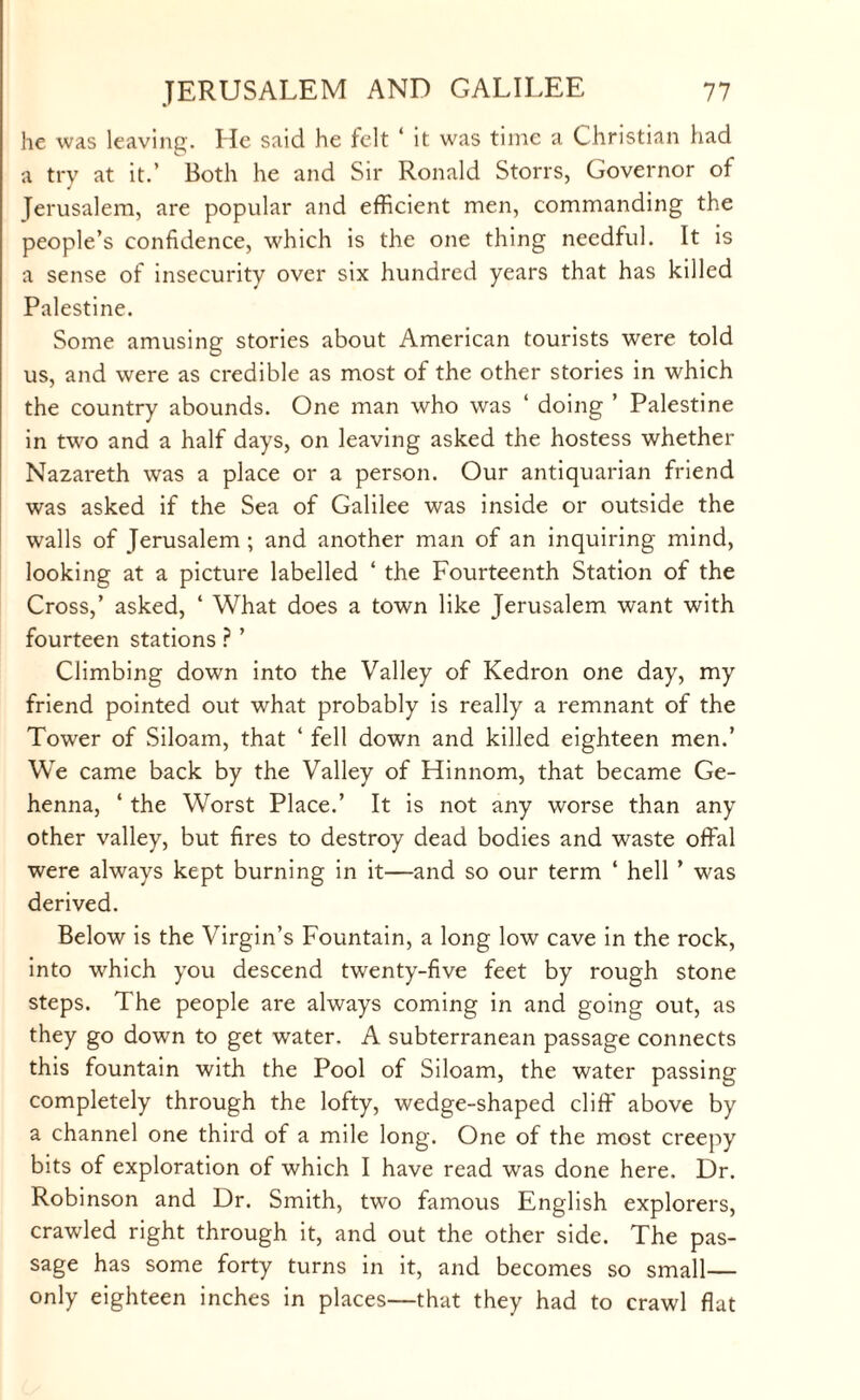 lie was leaving. He said he felt 1 it was time a Christian had a try at it.’ Both he and Sir Ronald Storrs, Governor of Jerusalem, are popular and efficient men, commanding the people’s confidence, which is the one thing needful. It is a sense of insecurity over six hundred years that has killed Palestine. Some amusing stories about American tourists were told us, and were as credible as most of the other stories in which the country abounds. One man who was ‘ doing ’ Palestine in two and a half days, on leaving asked the hostess whether Nazareth was a place or a person. Our antiquarian friend was asked if the Sea of Galilee was inside or outside the walls of Jerusalem ; and another man of an inquiring mind, looking at a picture labelled ‘ the Fourteenth Station of the Cross,’ asked, 4 What does a town like Jerusalem want with fourteen stations ? ’ Climbing down into the Valley of Kedron one day, my friend pointed out what probably is really a remnant of the Tower of Siloam, that 4 fell down and killed eighteen men.’ We came back by the Valley of Hinnom, that became Ge¬ henna, 4 the Worst Place.’ It is not any worse than any other valley, but fires to destroy dead bodies and waste offal were always kept burning in it—and so our term 4 hell ’ was derived. Below is the Virgin’s Fountain, a long low cave in the rock, into which you descend twenty-five feet by rough stone steps. The people are always coming in and going out, as they go down to get water. A subterranean passage connects this fountain with the Pool of Siloam, the water passing completely through the lofty, wedge-shaped cliff above by a channel one third of a mile long. One of the most creepy bits of exploration of which I have read was done here. Dr. Robinson and Dr. Smith, two famous English explorers, crawled right through it, and out the other side. The pas¬ sage has some forty turns in it, and becomes so small— only eighteen inches in places—that they had to crawl flat