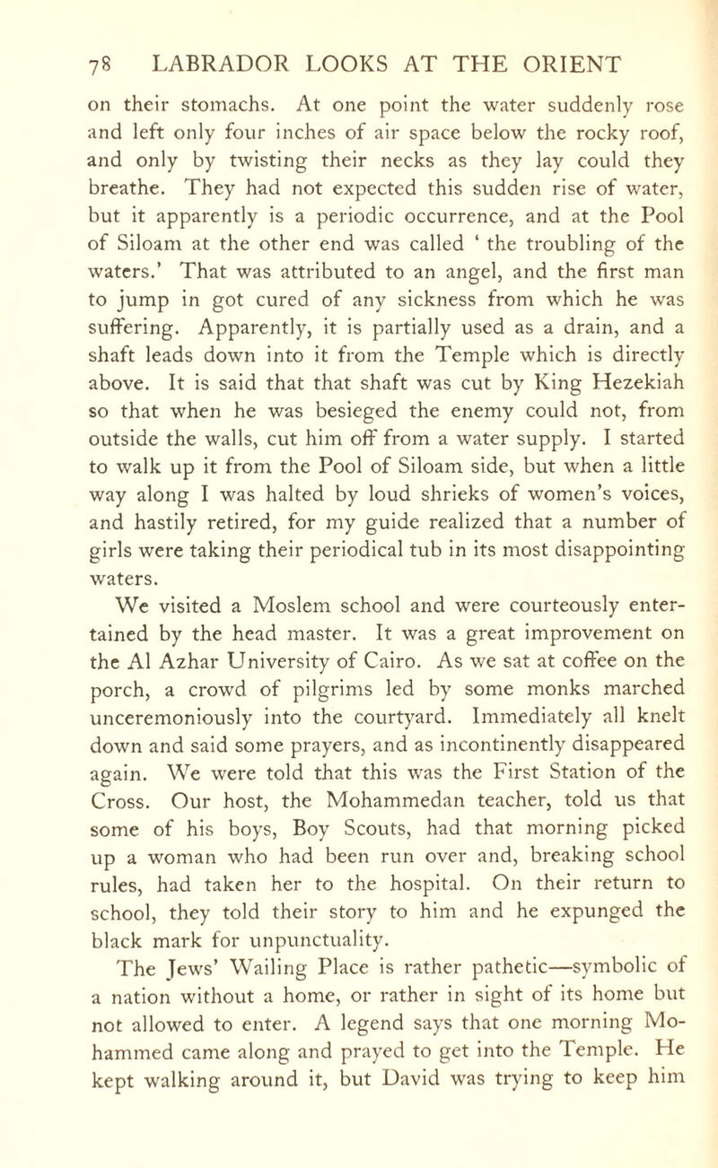 on their stomachs. At one point the water suddenly rose and left only four inches of air space below the rocky roof, and only by twisting their necks as they lay could they breathe. They had not expected this sudden rise of water, but it apparently is a periodic occurrence, and at the Pool of Siloam at the other end was called ‘ the troubling of the waters.’ That was attributed to an angel, and the first man to jump in got cured of any sickness from which he was suffering. Apparently, it is partially used as a drain, and a shaft leads down into it from the Temple which is directly above. It is said that that shaft was cut by King Hezekiah so that when he was besieged the enemy could not, from outside the walls, cut him off from a water supply. I started to walk up it from the Pool of Siloam side, but when a little way along I was halted by loud shrieks of women’s voices, and hastily retired, for my guide realized that a number of girls were taking their periodical tub in its most disappointing- waters. We visited a Moslem school and were courteously enter¬ tained by the head master. It was a great improvement on the A1 Azhar University of Cairo. As we sat at coffee on the porch, a crowd of pilgrims led by some monks marched unceremoniously into the courtyard. Immediately all knelt down and said some prayers, and as incontinently disappeared again. We were told that this was the First Station of the Cross. Our host, the Mohammedan teacher, told us that some of his boys, Boy Scouts, had that morning picked up a woman who had been run over and, breaking school rules, had taken her to the hospital. On their return to school, they told their story to him and he expunged the black mark for unpunctuality. The Jews’ Wailing Place is rather pathetic—symbolic of a nation without a home, or rather in sight of its home but not allowed to enter. A legend says that one morning Mo¬ hammed came along and prayed to get into the Temple. He kept walking around it, but David was trying to keep him