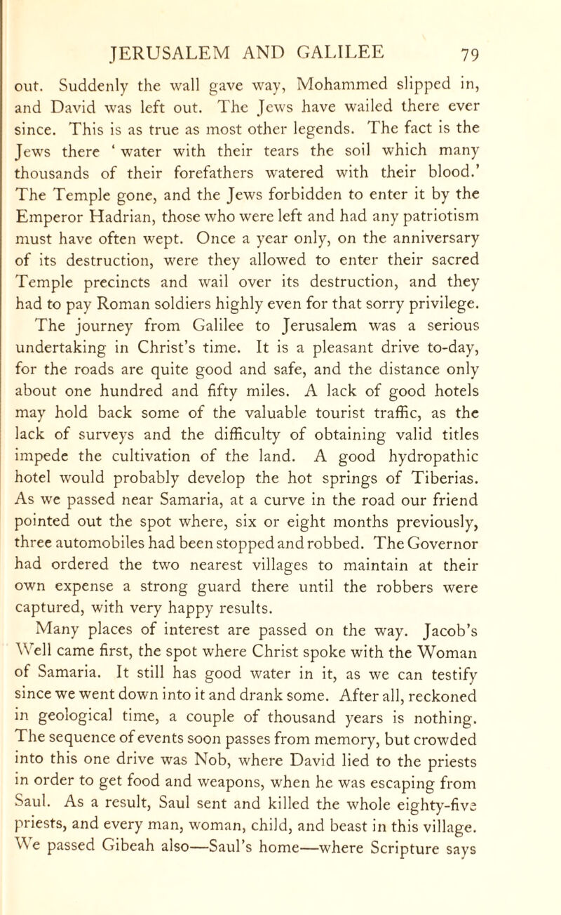 out. Suddenly the wall gave way, Mohammed slipped in, and David was left out. The Jews have wailed there ever since. This is as true as most other legends. The fact is the Jews there ‘ water with their tears the soil which many thousands of their forefathers watered with their blood.’ The Temple gone, and the Jews forbidden to enter it by the Emperor Hadrian, those who were left and had any patriotism must have often wept. Once a year only, on the anniversary of its destruction, were they allowed to enter their sacred Temple precincts and wail over its destruction, and they had to pay Roman soldiers highly even for that sorry privilege. The journey from Galilee to Jerusalem was a serious undertaking in Christ’s time. It is a pleasant drive to-day, for the roads are quite good and safe, and the distance only about one hundred and fifty miles. A lack of good hotels may hold back some of the valuable tourist traffic, as the lack of surveys and the difficulty of obtaining valid titles impede the cultivation of the land. A good hydropathic hotel would probably develop the hot springs of Tiberias. As we passed near Samaria, at a curve in the road our friend pointed out the spot where, six or eight months previously, three automobiles had been stopped and robbed. The Governor had ordered the two nearest villages to maintain at their own expense a strong guard there until the robbers were captured, with very happy results. Many places of interest are passed on the way. Jacob’s Well came first, the spot where Christ spoke with the Woman of Samaria. It still has good water in it, as we can testify since we went down into it and drank some. After all, reckoned in geological time, a couple of thousand years is nothing. The sequence of events soon passes from memory, but crowded into this one drive was Nob, where David lied to the priests in order to get food and weapons, when he was escaping from Saul. As a result, Saul sent and killed the whole eighty-five priests, and every man, woman, child, and beast in this village. v\ e passed Gibeah also—Saul’s home—where Scripture says