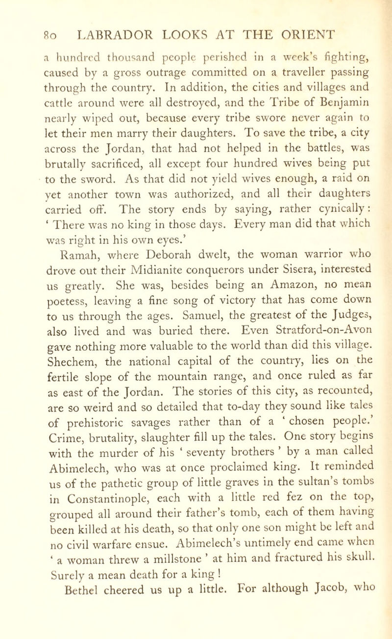 a hundred thousand people perished in a week’s fighting, caused by a gross outrage committed on a traveller passing through the country. In addition, the cities and villages and cattle around were all destroyed, and the Tribe of Benjamin nearly wiped out, because every tribe swore never again to let their men marry their daughters. To save the tribe, a city across the Jordan, that had not helped in the battles, was brutally sacrificed, all except four hundred wives being put to the sword. As that did not yield wives enough, a raid on yet another town was authorized, and all their daughters carried off. The story ends by saying, rather cynically: ‘ There was no king in those days. Every man did that which was right in his own eyes.’ Ramah, where Deborah dwelt, the woman warrior wdio drove out their Midianite conquerors under Sisera, interested us greatly. She was, besides being an Amazon, no mean poetess, leaving a fine song of victory that has come down to us through the ages. Samuel, the greatest of the Judges, also lived and was buried there. Even Stratford-on-Avon gave nothing more valuable to the world than did this village. Shechem, the national capital of the country, lies on the fertile slope of the mountain range, and once ruled as far as east of the Jordan. The stories of this city, as recounted, are so weird and so detailed that to-day they sound like tales of prehistoric savages rather than of a ‘ chosen people.’ Crime, brutality, slaughter fill up the tales. One story begins with the murder of his ‘ seventy brothers ’ by a man called Abimelech, who was at once proclaimed king. It reminded us of the pathetic group of little graves in the sultan’s tombs in Constantinople, each with a little red fez on the top, grouped all around their father’s tomb, each of them having been killed at his death, so that only one son might be left and no civil warfare ensue. Abimelech s untimely end came when 1 a woman threw a millstone ’ at him and fractured his skull. Surely a mean death for a king ! Bethel cheered us up a little. For although Jacob, who