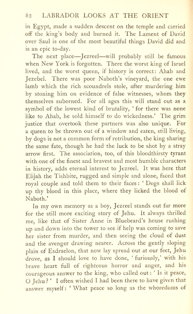 in Egypt, made a sudden descent on the temple and carried off the king’s body and burned it. The Lament of David over Saul is one of the most beautiful things David did and is an epic to-day. The next place—Jezreel—will probably still be famous when New York is forgotten. There the worst king of Israel lived, and the worst queen, if history is correct: Ahab and Jezebel. There was poor Naboth’s vineyard, the one ewe lamb which the rich scoundrels stole, after murdering him by stoning him on evidence of false witnesses, whom they themselves suborned. For all ages this will stand out as a symbol of the lowest kind of brutality, ‘ for there was none like to Ahab, he sold himself to do wickedness.’ The grim justice that overtook these partners was also unique. For a queen to be thrown out of a window and eaten, still living, by dogs is not a common form of retribution, the king sharing the same fate, though he had the luck to be shot by a stray arrow first. The association, too, of this bloodthirsty tyrant with one of the finest and bravest and most humble characters in history, adds eternal interest to Jezreel. It was here that Elijah the Tishbite, rugged and simple and alone, faced that royal couple and told them to their faces : ‘ Dogs shall lick up thy blood in this place, where they licked the blood of Naboth.’ In my own memory as a boy, Jezreel stands out tar more for the still more exciting story of Jehu. It always thrilled me, like that of Sister Anne in Bluebeard’s house rushing up and down into the tower to see if help was coming to save her sister from murder, and then seeing the cloud of dust and the avenger drawing nearer. Across the gently sloping- plain of Esdraelon, that now lay spread out at our feet, Jehu drove, as I should love to have done, ‘ furiously,’ with his brave heart full of righteous horror and anger, and his courageous answer to the king, who called out: ‘ Is it peace, O Jehu ? ’ I often wished I had been there to have given that answer myself: 4 What peace so long as the whoredoms of
