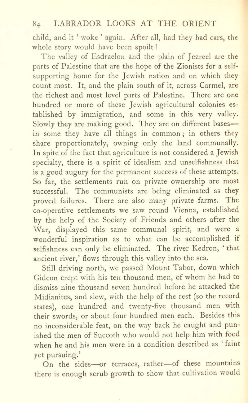child, and it ‘ woke ’ again. After all, had they had cars, the whole story would have been spoilt! The valley of Esdraelon and the plain of Jezreel are the parts of Palestine that are the hope of the Zionists for a self- supporting home for the Jewish nation and on which they count most. It, and the plain south of it, across Carmel, are the richest and most level parts of Palestine. There are one hundred or more of these Jewish agricultural colonies es¬ tablished by immigration, and some in this very valley. Slowly they are making good. They are on different bases— in some they have all things in common ; in others they share proportionately, owning only the land communally. In spite of the fact that agriculture is not considered a Jewish specialty, there is a spirit of idealism and unselfishness that is a good augury for the permanent success of these attempts. So far, the settlements run on private ownership are most successful. The communists are being eliminated as they proved failures. There are also many private farms. The co-operative settlements we saw round Vienna, established by the help of the Society of Friends and others after the War, displayed this same communal spirit, and were a wonderful inspiration as to what can be accomplished if selfishness can only be eliminated. The river Kedron, ‘ that ancient river,’ flows through this valley into the sea. Still driving north, we passed Mount Tabor, down which Gideon crept with his ten thousand men, of whom he had to dismiss nine thousand seven hundred before he attacked the Midianites, and slew, with the help of the rest (so the record states), one hundred and twenty-five thousand men with their swords, or about four hundred men each. Besides this no inconsiderable feat, on the way back he caught and pun¬ ished the men of Succoth who would not help him with food when he and his men were in a condition described as 1 faint yet pursuing.’ On the sides—or terraces, rather—of these mountains there is enough scrub growth to show that cultivation would