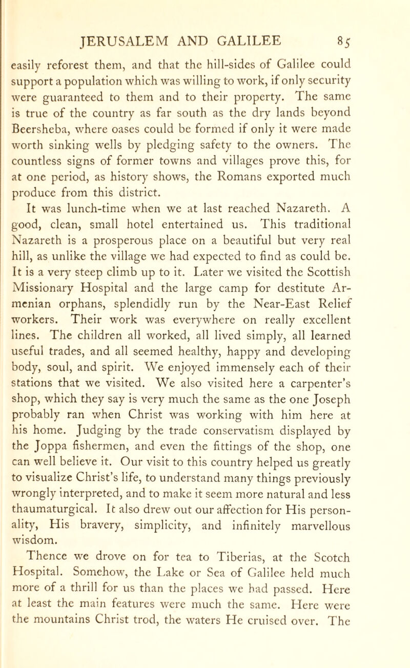 easily reforest them, and that the hill-sides of Galilee could support a population which was willing to work, if only security were guaranteed to them and to their property. The same is true of the country as far south as the dry lands beyond Beersheba, where oases could be formed if only it were made worth sinking wells by pledging safety to the owners. The countless signs of former towns and villages prove this, for at one period, as history shows, the Romans exported much produce from this district. It was lunch-time when we at last reached Nazareth. A good, clean, small hotel entertained us. This traditional Nazareth is a prosperous place on a beautiful but very real hill, as unlike the village we had expected to find as could be. It is a very steep climb up to it. Later we visited the Scottish Missionary Hospital and the large camp for destitute Ar¬ menian orphans, splendidly run by the Near-East Relief workers. Their work was everywhere on really excellent lines. The children all worked, all lived simply, all learned useful trades, and all seemed healthy, happy and developing body, soul, and spirit. We enjoyed immensely each of their stations that we visited. We also visited here a carpenter’s shop, which they say is very much the same as the one Joseph probably ran when Christ was working with him here at his home. Judging by the trade conservatism displayed by the Joppa fishermen, and even the fittings of the shop, one can well believe it. Our visit to this country helped us greatly to visualize Christ’s life, to understand many things previously wrongly interpreted, and to make it seem more natural and less thaumaturgical. It also drew out our affection for His person¬ ality, His bravery, simplicity, and infinitely marvellous wisdom. Thence we drove on for tea to Tiberias, at the Scotch Hospital. Somehow, the Lake or Sea of Galilee held much more of a thrill for us than the places we had passed. Here at least the main features were much the same. Here were the mountains Christ trod, the waters He cruised over. The